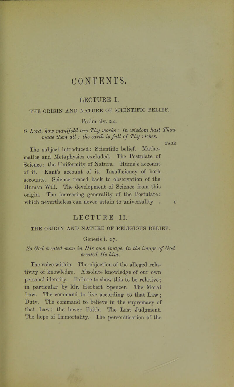 CONTENTS. LECTURE I. THE ORIGIN AND NATURE OF SCIENTIFIC BELIEF. Psalm civ. 24. 0 Lord, how manifold are Thy works: in wisdom hast Thou made them all; the earth is full of Thy riches. PAGE The subject introduced: Scientific belief. Mathe- matics and Metaphysics excluded. The Postulate of Science : the Uniformity of Nature. Hume's account of it. Kant's account of it. Insufficiency of both accounts. Science traced back to observation of the Human Will. The development of Science from this origin. The increasing generality of the Postulate: which nevertheless can never attain to universality . 1 LECTURE II. THE ORIGIN AND NATURE OF RELIGIOUS BELIEF. Genesis i. 27. So God created man in His own image, in the image of God created He him. The voice within. The objection of the alleged rela- tivity of knowledge. Absolute knowledge of our own personal identity. Failure to show this to be relative; in particular by Mr. Herbert Spencer. The Moral Law. The command to live according to that Law; Duty. The command to believe in the supremacy of that Law; the lower Faith. The Last Judgment. The hope of Immortality. The personification of the