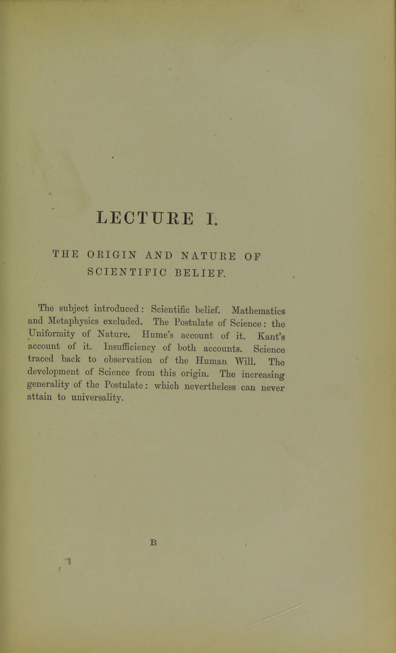 THE ORIGIN AND NATURE OF SCIENTIFIC BELIEF. The subject introduced: Scientific belief. Mathematics and Metaphysics excluded. The Postulate of Science: the Uniformity of Nature. Hume's account of it. Kant's account of it. Insufficiency of both accounts. Science traced back to observation of the Human Will. The development of Science from this origin. The increasing generality of the Postulate: which nevertheless can never attain to universality. 1 B