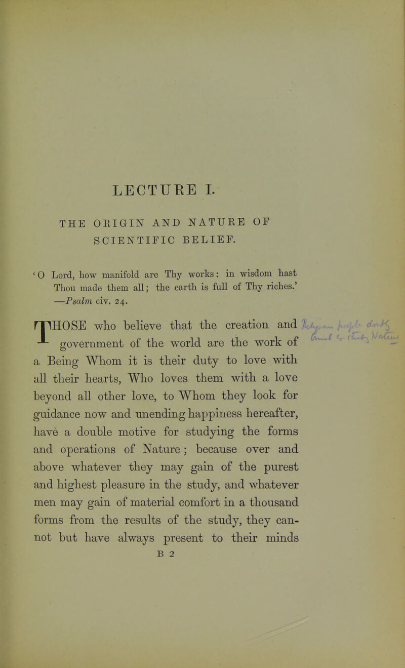 THE OKIGIN AND NATURE OF SCIENTIFIC BELIEF. 'O Lord, how manifold are Thy works: in wisdom hast Thou made them all; the earth is full of Thy riches.' —Psalm civ. 24. rpHOSE who believe that the creation and government of the world are the work of a Being Whom it is their duty to love with all their hearts, Who loves them with a love beyond all other love, to Whom they look for guidance now and unending happiness hereafter, have a double motive for studying the forms and operations of Nature; because over and above whatever they may gain of the purest and highest pleasure in the study, and whatever men may gain of material comfort in a thousand forms from the results of the study, they can- not but have always present to their minds B 2