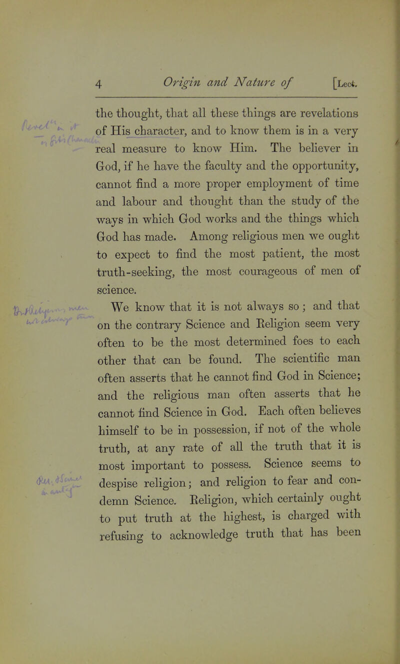 the thought, that all these things are revelations of His character, and to know them is in a very real measure to know Him. The believer in God, if he have the faculty and the opportunity, cannot find a more proper employment of time and labour and thought than the study of the ways in which God works and the things which God has made. Among religious men we ought to expect to find the most patient, the most truth-seeking, the most courageous of men of science. We know that it is not always so; and that on the contrary Science and Keligion seem very often to be the most determined foes to each other that can be found. The scientific man often asserts that he cannot find God in Science; and the religious man often asserts that he cannot find Science in God. Each often believes himself to be in possession, if not of the whole truth, at any rate of all the truth that it is most important to possess. Science seems to despise religion; and religion to fear and con- demn Science. Keligion, which certainly ought to put truth at the highest, is charged with refusing to acknowledge truth that has been