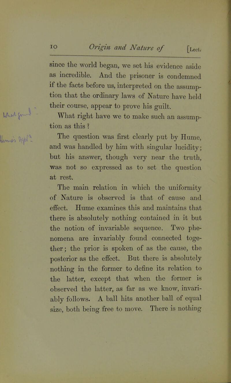 A since the world began, we set his evidence aside as incredible. And the prisoner is condemned if the facts before us, interpreted on the assump- tion that the ordinary laws of Nature have held their course, appear to prove his guilt. What right have we to make such an assump- tion as this % ^ The question was first clearly put by Hume, and was handled by him with singular lucidity; but his answer, though very near the truth, was not so expressed as to set the question at rest. The main relation in which the uniformity of Nature is observed is that of cause and effect. Hume examines this and maintains that there is absolutely nothing contained in it but the notion of invariable sequence. Two phe- nomena are invariably found connected toge- ther; the prior is spoken of as the cause, the posterior as the effect. But there is absolutely nothing in the former to define its relation to the latter, except that when the former is observed the latter, as far as we know, invari- ably follows. A ball hits another ball of equal size, both being free to move. There is nothing