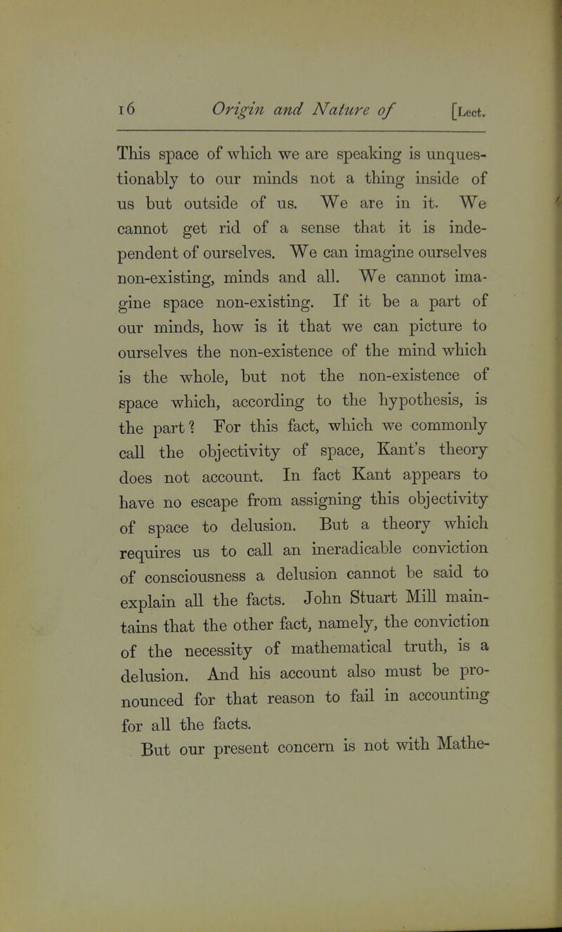 This space of which we are speaking is unques- tionably to our minds not a thing inside of us but outside of us. We are in it. We cannot get rid of a sense that it is inde- pendent of ourselves. We can imagine ourselves non-existing, minds and all. We cannot ima- gine space non-existing. If it be a part of our minds, how is it that we can picture to ourselves the non-existence of the mind which is the whole, but not the non-existence of space which, according to the hypothesis, is the part? For this fact, which we commonly call the objectivity of space, Kant's theory does not account. In fact Kant appears to have no escape from assigning this objectivity of space to delusion. But a theory which requires us to call an ineradicable conviction of consciousness a delusion cannot be said to explain all the facts. John Stuart Mill main- tains that the other fact, namely, the conviction of the necessity of mathematical truth, is a delusion. And his account also must be pro- nounced for that reason to fail in accounting for all the facts. But our present concern is not with Mathe-