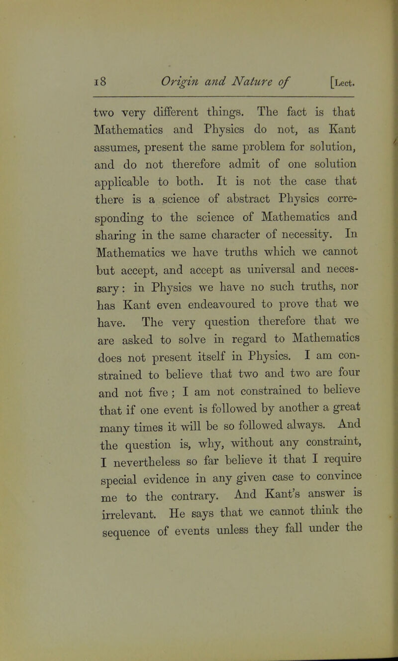 two very different things. The fact is that Mathematics and Physics do not, as Kant assumes, present the same problem for solution, and do not therefore admit of one solution applicable to both. It is not the case that there is a science of abstract Physics corre- sponding to the science of Mathematics and sharing in the same character of necessity. In Mathematics we have truths which we cannot but accept, and accept as universal and neces- sary : in Physics we have no such truths, nor has Kant even endeavoured to prove that we have. The very question therefore that we are asked to solve in regard to Mathematics does not present itself in Physics. I am con- strained to believe that two and two are four and not five; I am not constrained to believe that if one event is followed by another a great many times it will be so followed always. And the question is, why, without any constraint, I nevertheless so far believe it that I require special evidence in any given case to convince me to the contrary. And Kant's answer is irrelevant. He says that we cannot think the sequence of events unless they fall under the