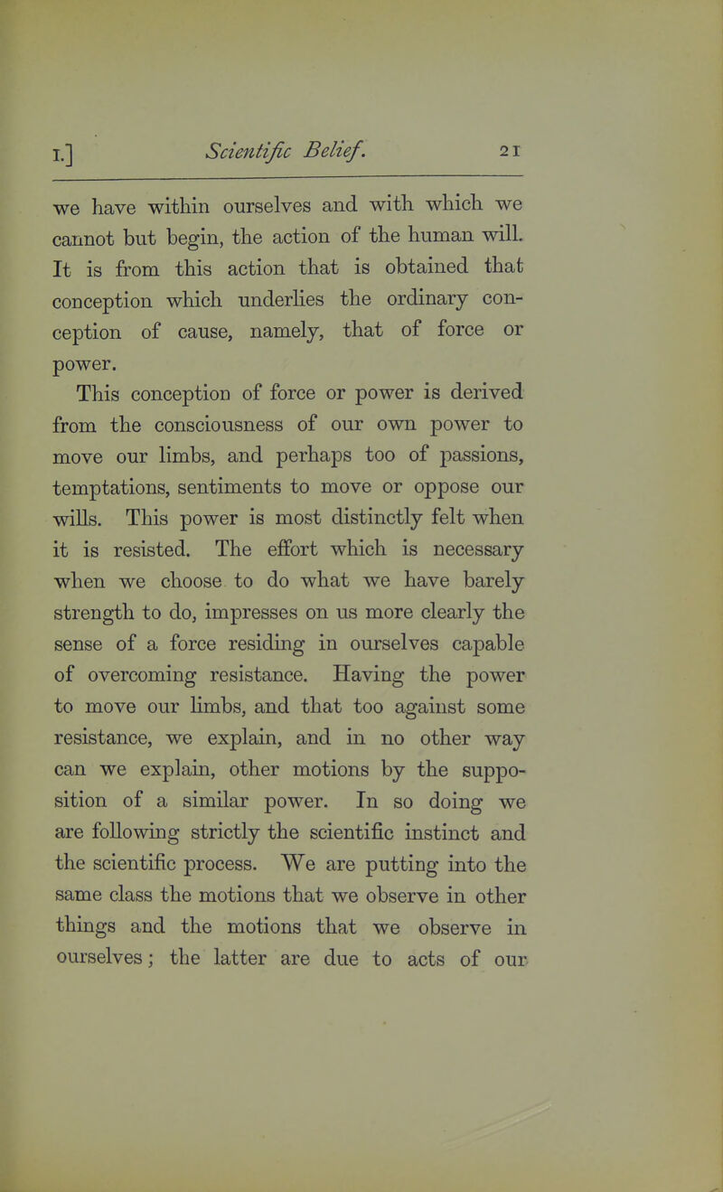 we have within ourselves and with which we cannot but begin, the action of the human will. It is from this action that is obtained that conception which underlies the ordinary con- ception of cause, namely, that of force or power. This conception of force or power is derived from the consciousness of our own power to move our limbs, and perhaps too of passions, temptations, sentiments to move or oppose our wills. This power is most distinctly felt when it is resisted. The effort which is necessary when we choose to do what we have barely strength to do, impresses on us more clearly the sense of a force residing in ourselves capable of overcoming resistance. Having the power to move our limbs, and that too against some resistance, we explain, and in no other way can we explain, other motions by the suppo- sition of a similar power. In so doing we are following strictly the scientific instinct and the scientific process. We are putting into the same class the motions that we observe in other things and the motions that we observe in ourselves; the latter are due to acts of our