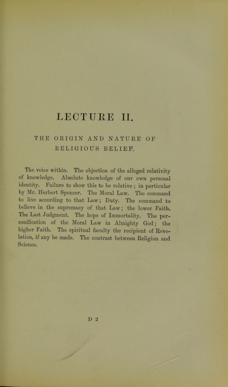 LECTURE II THE ORIGIN AND NATURE OF RELIGIOUS BELIEF. The voice within. The objection of the alleged relativity of knowledge. Absolute knowledge of our own personal identity. Failure to show this to be relative ; in particular by Mr. Herbert Spencer. The Moral Law. The command to live according to that Law; Duty. The command to believe in the supremacy of that Law; the lower Faith. The Last Judgment. The hope of Immortality. The per- sonification of the Moral Law in Almighty God; the higher Faith. The spiritual faculty the recipient of Reve- lation, if any be made. The contrast between Religion and Science. D 2