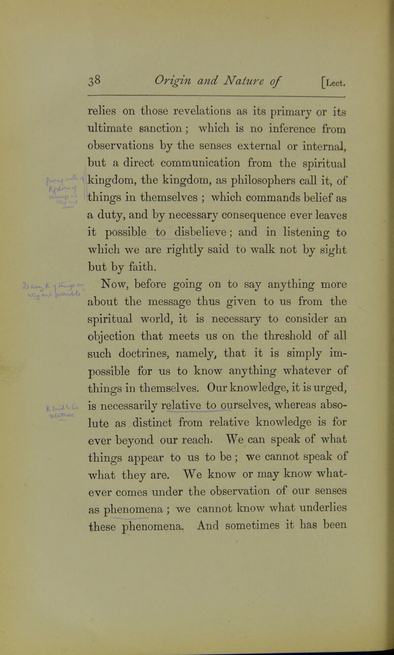 relies on those revelations as its primary or its ultimate sanction; which is no inference from observations by the senses external or internal, but a direct communication from the spiritual kingdom, the kingdom, as philosophers call it, of things in themselves ; which commands belief as a duty, and by necessary consequence ever leaves it possible to disbelieve; and in listening to which we are rightly said to walk not by sight but by faith. Now, before going on to say anything more about the message thus given to us from the spiritual world, it is necessary to consider an objection that meets us on the threshold of all such doctrines, namely, that it is simply im- possible for us to know anything whatever of things in themselves. Our knowledge, it is urged, is necessarily relative to ourselves, whereas abso- lute as distinct from relative knowledge is for ever beyond our reach. We can speak of what things appear to us to be; we cannot speak of what they are. We know or may know what- ever comes under the observation of our senses as phenomena ; we cannot know what underlies these phenomena. And sometimes it has been