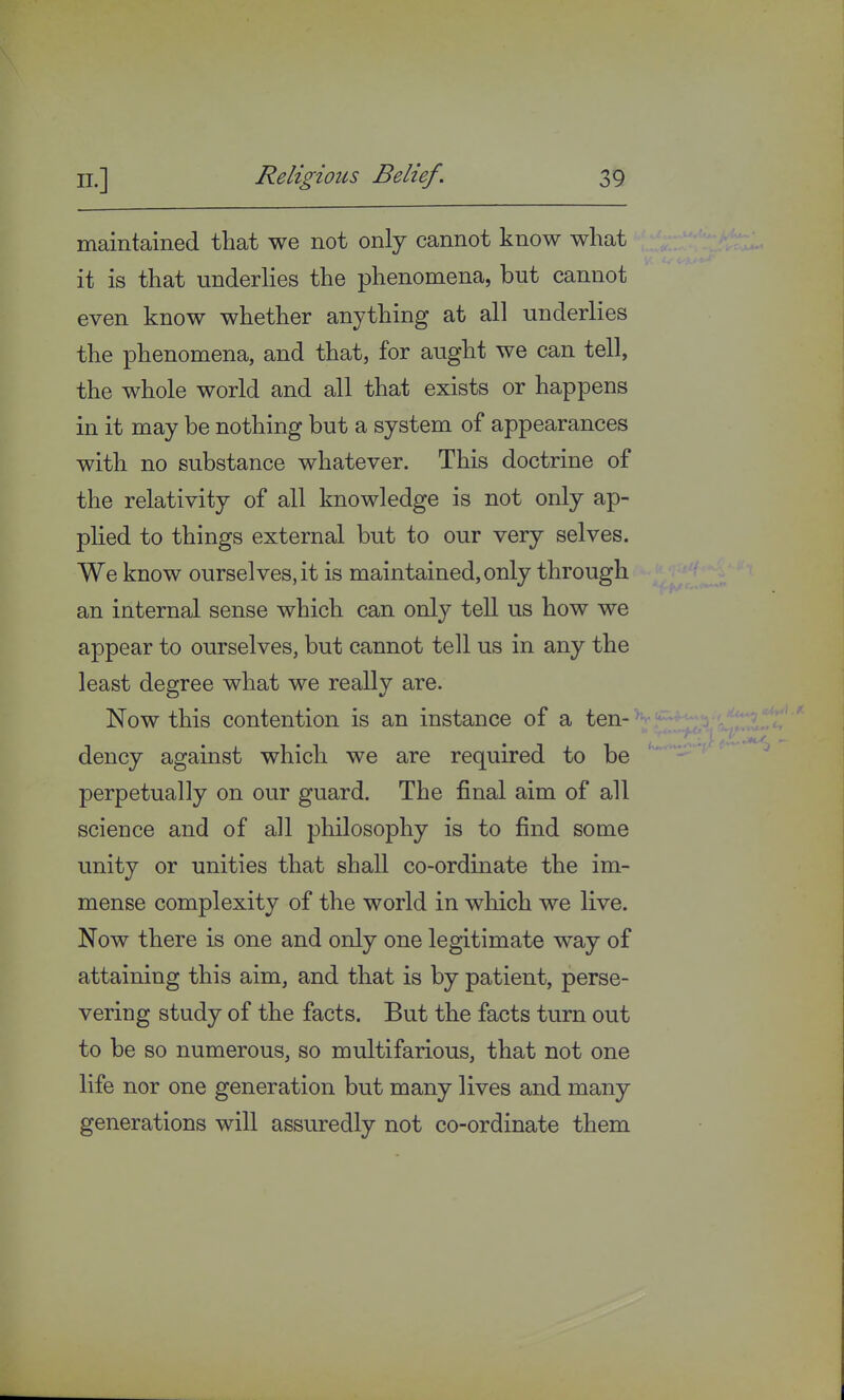 maintained that we not only cannot know what it is that underlies the phenomena, but cannot even know whether anything at all underlies the phenomena, and that, for aught we can tell, the whole world and all that exists or happens in it may be nothing but a system of appearances with no substance whatever. This doctrine of the relativity of all knowledge is not only ap- plied to things external but to our very selves. We know ourselves, it is maintained, only through an internal sense which can only tell us how we appear to ourselves, but cannot tell us in any the least degree what we really are. Now this contention is an instance of a ten- dency against which we are required to be perpetually on our guard. The final aim of all science and of all philosophy is to find some unity or unities that shall co-ordinate the im- mense complexity of the world in winch we live. Now there is one and only one legitimate way of attaining this aim, and that is by patient, perse- vering study of the facts. But the facts turn out to be so numerous, so multifarious, that not one life nor one generation but many lives and many generations will assuredly not co-ordinate them