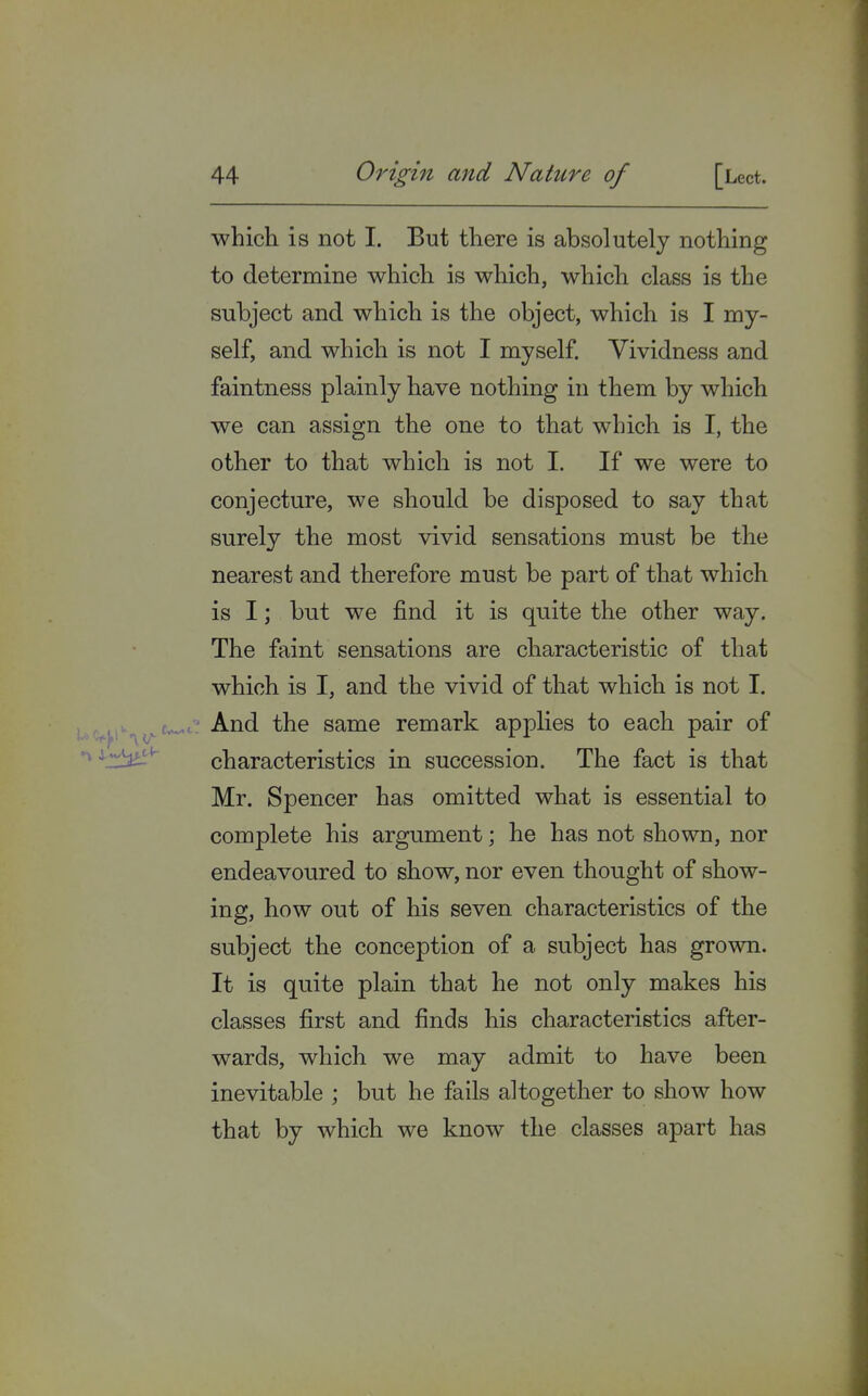 which is not I. But there is absolutely nothing to determine which is which, which class is the subject and which is the object, which is I my- self, and which is not I myself. Vividness and faintness plainly have nothing in them by which we can assign the one to that which is I, the other to that which is not I. If we were to conjecture, we should be disposed to say that surely the most vivid sensations must be the nearest and therefore must be part of that which is I; but we find it is quite the other way. The faint sensations are characteristic of that which is I, and the vivid of that which is not I. And the same remark applies to each pair of characteristics in succession. The fact is that Mr. Spencer has omitted what is essential to complete his argument; he has not shown, nor endeavoured to show, nor even thought of show- ing, how out of his seven characteristics of the subject the conception of a subject has grown. It is quite plain that he not only makes his classes first and finds his characteristics after- wards, which we may admit to have been inevitable ; but he fails altogether to show how that by which we know the classes apart has