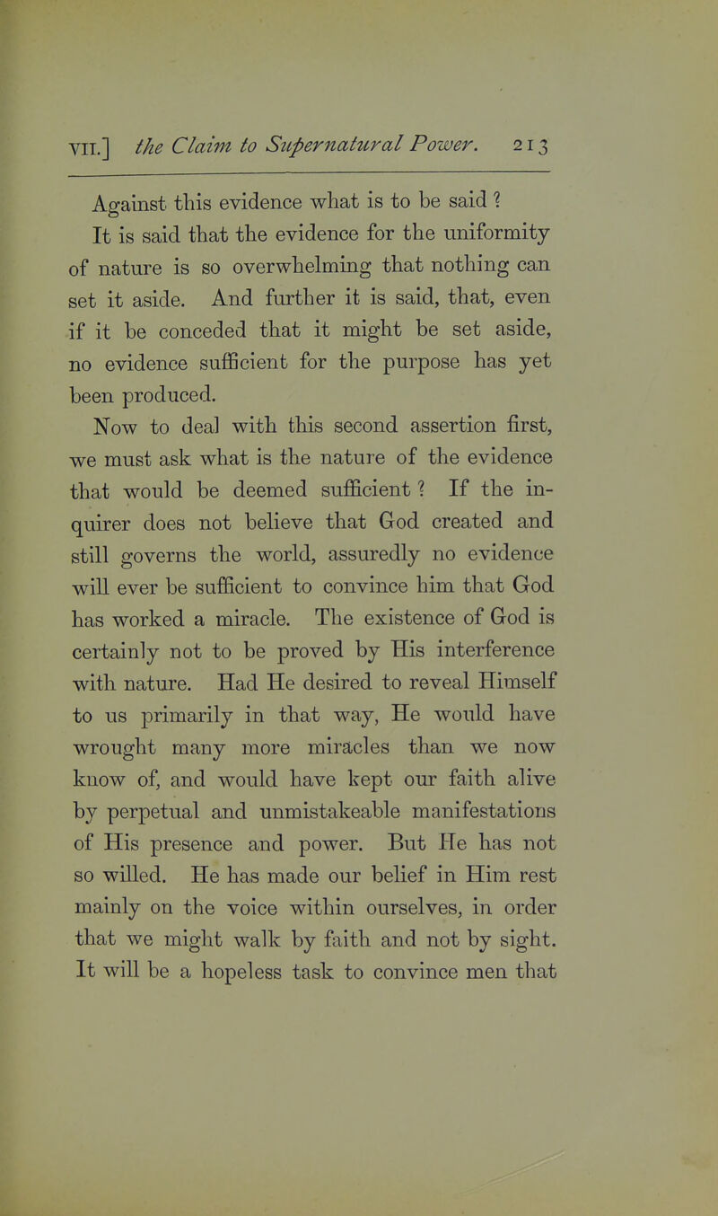 Against this evidence what is to be said % It is said that the evidence for the uniformity of nature is so overwhelming that nothing can set it aside. And further it is said, that, even if it be conceded that it might be set aside, no evidence sufficient for the purpose has yet been produced. Now to deal with this second assertion first, we must ask what is the nature of the evidence that would be deemed sufficient ? If the in- quirer does not believe that God created and still governs the world, assuredly no evidence will ever be sufficient to convince him that God has worked a miracle. The existence of God is certainly not to be proved by His interference with nature. Had He desired to reveal Himself to us primarily in that way, He would have wrought many more miracles than we now know of, and would have kept our faith alive by perpetual and unmistakeable manifestations of His presence and power. But He has not so willed. He has made our belief in Him rest mainly on the voice within ourselves, in order that we might walk by faith and not by sight. It will be a hopeless task to convince men that