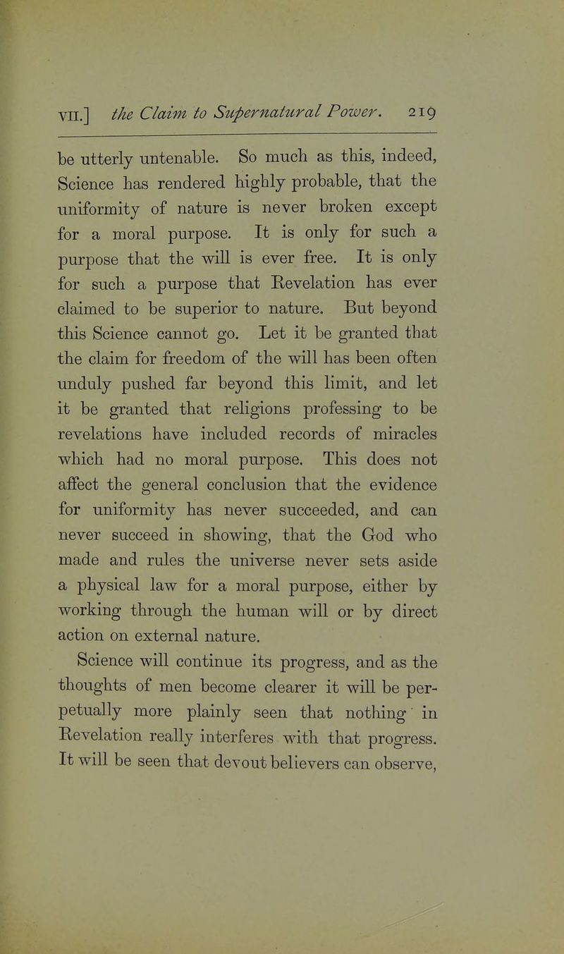 be utterly untenable. So much as this, indeed, Science has rendered highly probable, that the uniformity of nature is never broken except for a moral purpose. It is only for such a purpose that the will is ever free. It is only for such a purpose that Revelation has ever claimed to be superior to nature. But beyond this Science cannot go. Let it be granted that the claim for freedom of the will has been often unduly pushed far beyond this limit, and let it be granted that religions professing to be revelations have included records of miracles which had no moral purpose. This does not affect the general conclusion that the evidence for uniformity has never succeeded, and can never succeed in showing, that the God who made and rules the universe never sets aside a physical law for a moral purpose, either by working through the human will or by direct action on external nature. Science will continue its progress, and as the thoughts of men become clearer it will be per- petually more plainly seen that nothing' in Revelation really interferes with that progress. It will be seen that devout believers can observe,