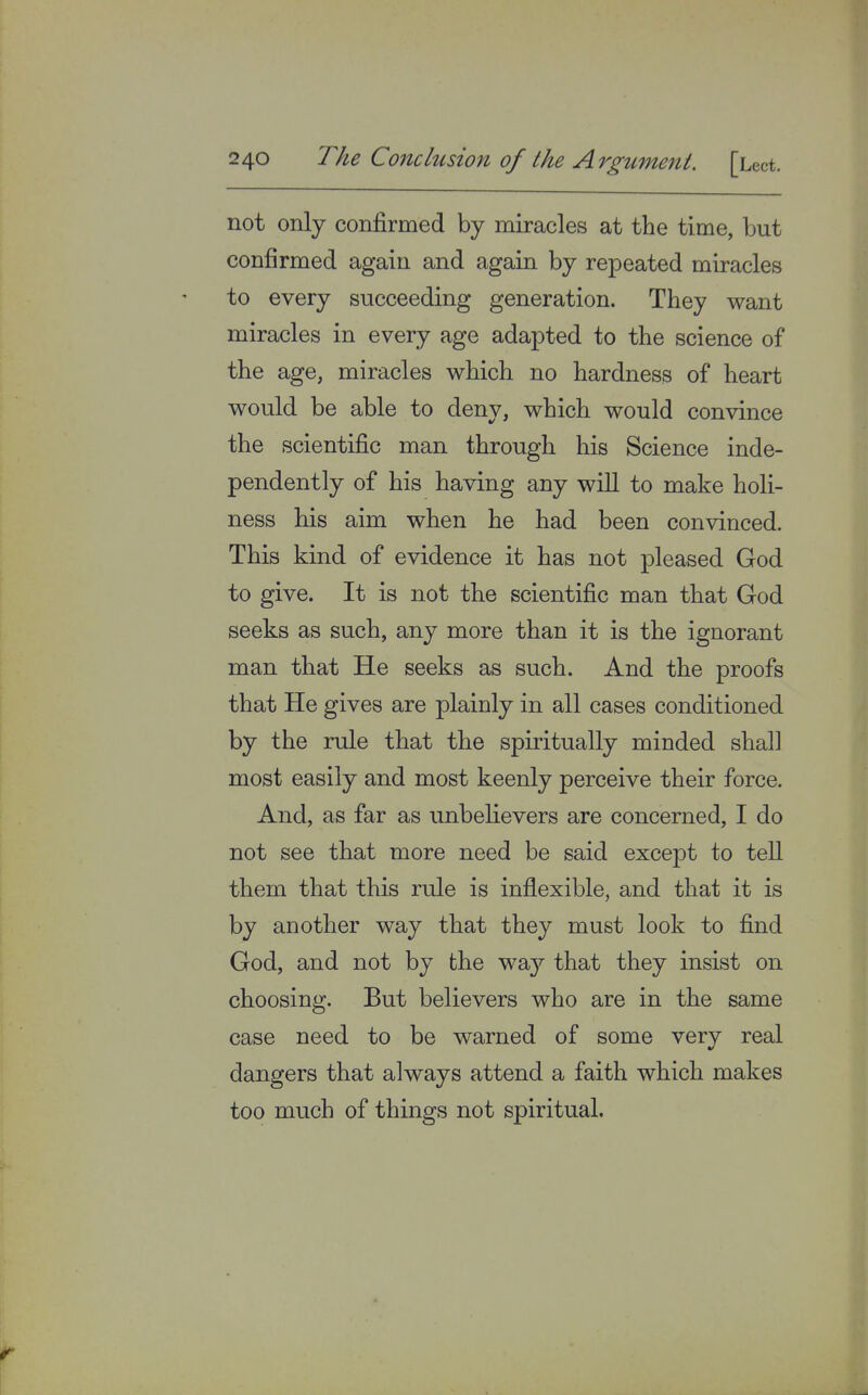 not only confirmed by miracles at the time, but confirmed again and again by repeated miracles to every succeeding generation. They want miracles in every age adapted to the science of the age, miracles which no hardness of heart would be able to deny, which would convince the scientific man through his Science inde- pendently of his having any will to make holi- ness his aim when he had been convinced. This kind of evidence it has not pleased God to give. It is not the scientific man that God seeks as such, any more than it is the ignorant man that He seeks as such. And the proofs that He gives are plainly in all cases conditioned by the rule that the spiritually minded shall most easily and most keenly perceive their force. And, as far as unbelievers are concerned, I do not see that more need be said except to tell them that this rule is inflexible, and that it is by another way that they must look to find God, and not by the wa}^ that they insist on choosing. But believers who are in the same case need to be warned of some verv real dangers that always attend a faith which makes too much of things not spiritual. if
