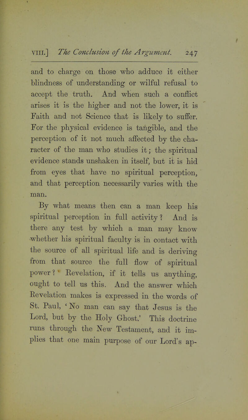 and to charge on those who adduce it either blindness of understanding or wilful refusal to accept the truth. And when such a conflict arises it is the higher and not the lower, it is Faith and not Science that is likely to suffer. For the physical evidence is tangible, and the perception of it not much affected by the cha- racter of the man who studies it; the spiritual evidence stands unshaken in itself, but it is hid from eyes that have no spiritual perception, and that perception necessarily varies with the man. By what means then can a man keep his spiritual perception in full activity1? And is there any test by which a man may know whether his spiritual faculty is in contact with the source of all spiritual life and is deriving from that source the full flow of spiritual power ? ' Eevelation, if it tells us anything, ought to tell us this. And the answer which Revelation makes is expressed in the words of St. Paul, ' No man can say that Jesus is the Lord, but by the Holy Ghost.' This doctrine runs through the New Testament, and it im- plies that one main purpose of our Lord's ap-