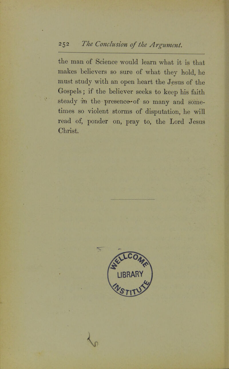 the man of Science would learn what it is that makes believers so sure of what they hold, he must study with an open heart the Jesus of the Gospels; if the believer seeks to keep his faith steady in the presence-*of so many and some- times so violent storms of disputation, he will read of, ponder on, pray to, the Lord Jesus Christ.