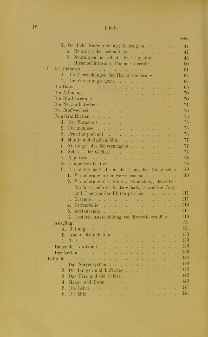 Seite. 2. Oei'tliclie Norvenroizung; Neuralgien 47 a. Neuralgie des Ischiadicus 47 b. Neuralgien im Gebiete de.s Trigeniinus .... 48 c. Hir nerschüiterung, Coiiimotio cerebri .... 50 II. Der Diabetes 61 1. Die Abweichungen der Harnabsonderung .... 63 2. Die Verdauungsorgane 66 Die Haut 68 Die Athmung 70 Die Blutbewegung 70 Die Nerventhätigkeit 71 Der Stoffwechsel 73 Folgekrankheiten 75 1. Der Marasmus 75 2. Furunkulose 76 8. Pruritus pudendi 76 4. Mund- und Rachenhöhle 77 5. Störungen des Sehvermögens 77 6. Sclerose der Gefässe 77 7. Nephritis 78 8. Lungenkrankheiten 78 9. Der plötzliche Tod und das Coma der Diabeti,schen 79 1. Veränderungen der Nervencentra 110 2. Veränderung des Blutes, Eindickung desselben durch vermehrten Zuckergehalt, veränderte Form und Function der Blutkörperchen III 3. Uraemie III 4. Fettembolie 113 5. Acetonaemie 114 6. Gestörte Ausscheidung von ExcretioussioH'en . . 118 Au.sgänge 121 A. Heilung 121 B. Andere Krankheiten 130 C. Tod 130 Dauer der Krankheit 133 Der Verlauf 133 Befunde 134 1. Das Nervensystem 134 2. Die Lungen und Luftwege 140 3. Das Herz und die Gefässe 140 4. Magen und Darm 140 5. Die Leber 141 6. Die Milz 141