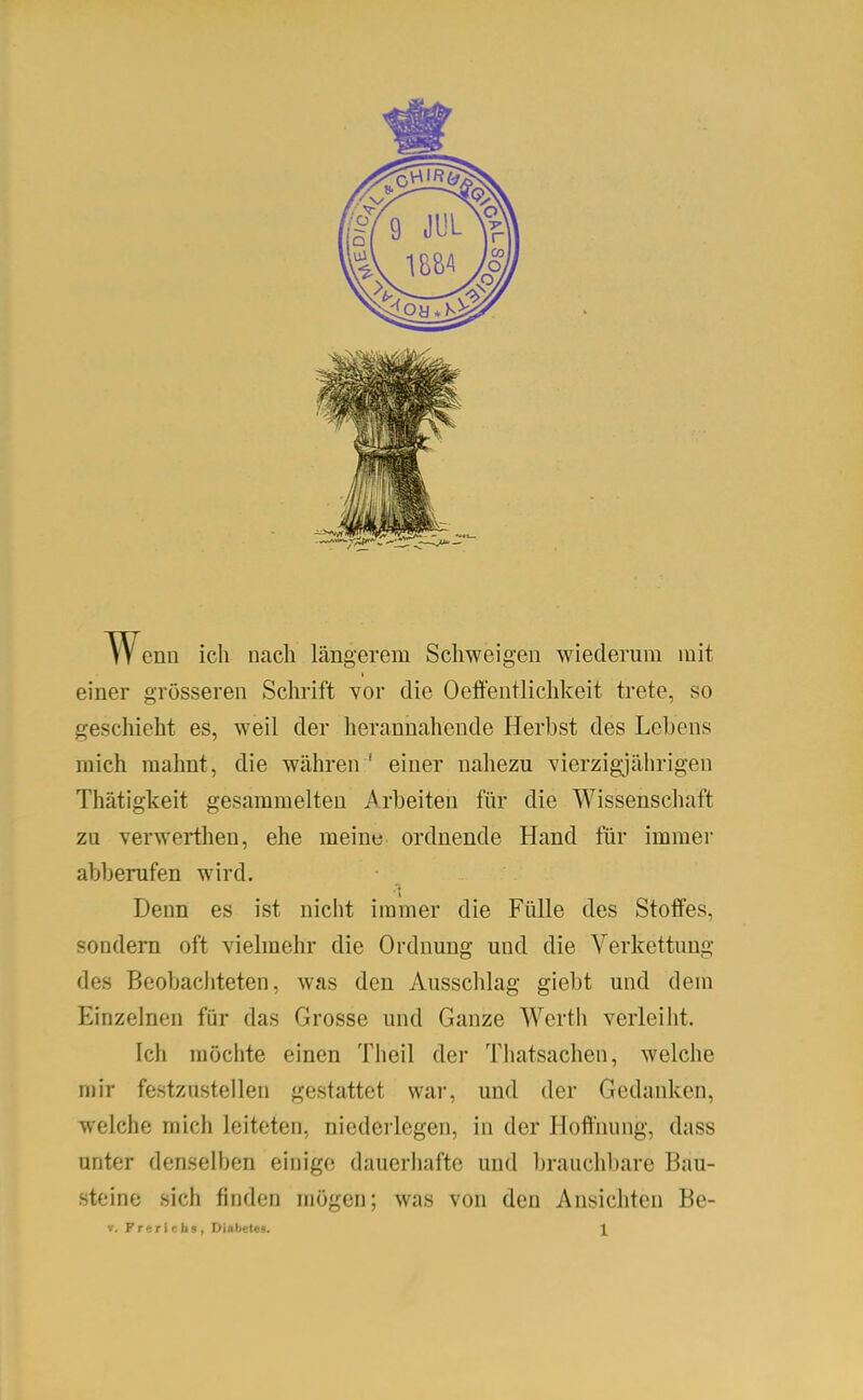 enu ich uacli längerem Schweigen wiederum mit einer grösseren Schrift vor die Oeffentlichl<:eit trete, so geschieht es, weil der herannahende Herbst des Lebens mich mahnt, die währen ' einer nahezu vierzigjährigen Thätigkeit gesammelten Arbeiten für die Wissenschaft zu verwerthen, ehe meine ordnende Hand für immer abberufen wird. Denn es ist nicht immer die Fülle des Stoffes, sondern oft vielmehr die Ordnung und die Verkettung des Beobachteten, was den Ausschlag giebt und dem Einzelnen für das Grosse und Ganze Werth verleilit. Ich möchte einen Theil der Thatsachen, welche mir festzustellen gestattet war, und der Gedanken, welche mich leiteten, niederlegen, in der Hoffnung, dass unter denselben einige dauerhafte und brauchbare Bau- steine sich finden mögen; was von den Ansichten Be-