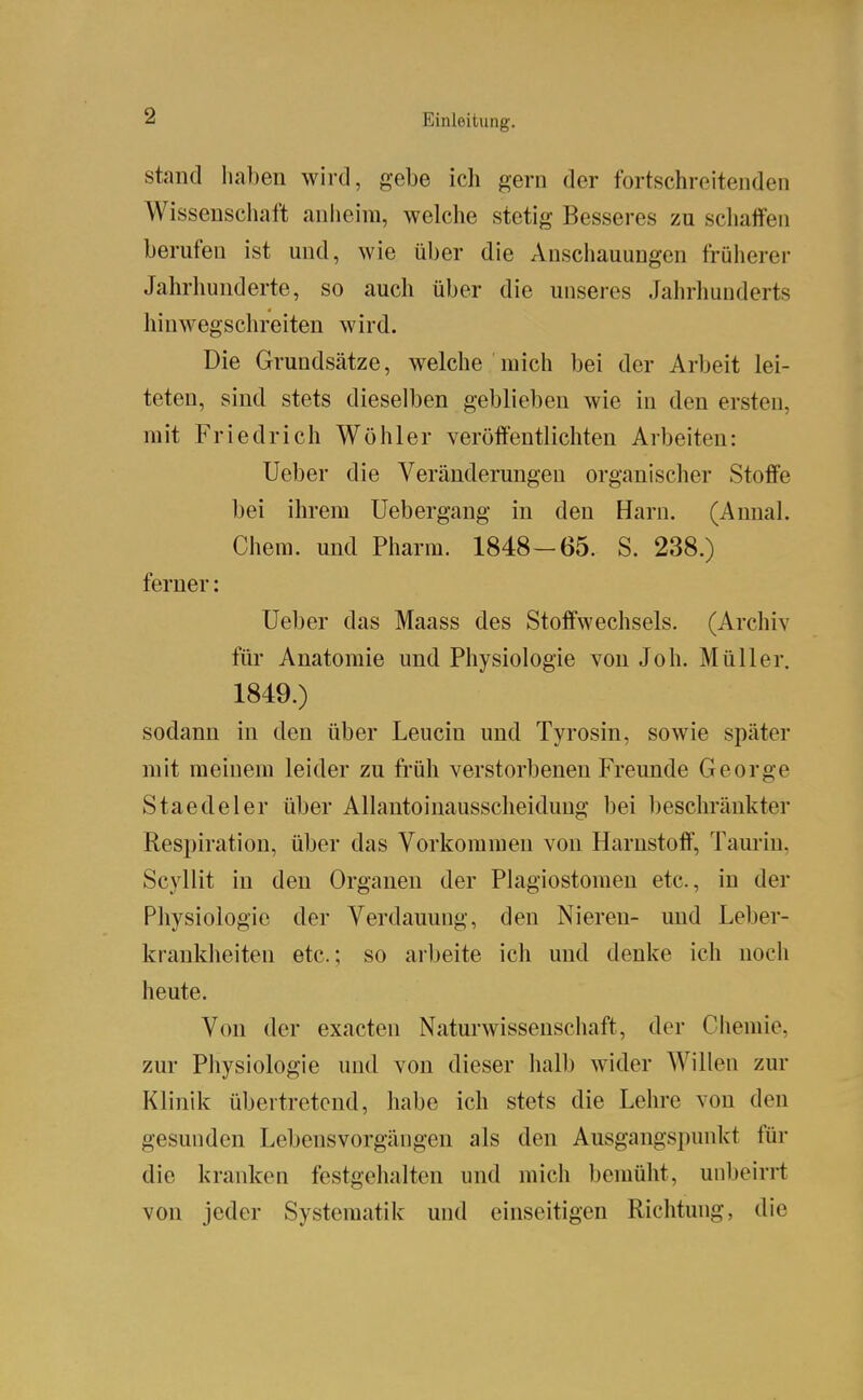 stand haben wird, gebe ich gern der fortschreitenden Wissenschaft anheim, welche stetig Besseres zu scliaffen berufen ist und, wie über die Anschauungen früherer Jahrhunderte, so auch über die unseres Jahrhunderts hinwegschreiten wird. Die Grundsätze, welche mich bei der Arbeit lei- teten, sind stets dieselben geblieben wie in den ersten, mit Friedrich Wühler veröffentlichten Arbeiten: Ueber die Veränderungen organischer Stoffe bei ihrem Uebergang in den Harn. (Annal. Chem. und Pharm. 1848-65. S. 238.) ferner: Ueber das Maass des Stoffwechsels. (Archiv für Anatomie und Physiologie von Joh. Müller. 1849.) sodann in den über Leucin und Tyrosin, sowie später mit meinem leider zu früh verstorbenen Freunde George Staedeler über Allantoinausscheidung bei beschränkter Respiration, über das Vorkommen von Harnstoff, Taurin, Scyllit in den Organen der Plagiostomen etc., in der Physiologie der Verdauung, den Niereu- und Leber- krankheiten etc.; so arbeite ich und denke ich noch heute. Von der exacten Naturwissenschaft, der Ciiemie, zur Physiologie und von dieser halb wider Willen zur Klinik übertretend, habe ich stets die Lehre von den gesunden Lebensvorgängen als den Ausgangspunkt für die kranken festgehalten und micli bemüht, unbeirrt von jeder Systematik und einseitigen Richtung, die