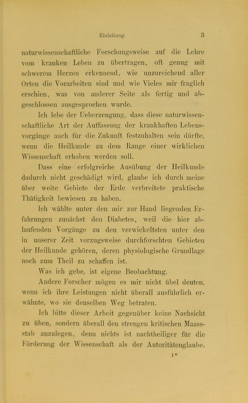 nnturwissenschaftliche Forschungsweise auf die Lehre Tom knuikeu Leben zu übertnigeu, oft genug mit seliwerem Herzen erkennend, wie unzureichend aller Orten die Vorarbeiten sind und wie Vieles mir fraglich erschien, was von anderer Seite als fertig und ab- geschlossen ausgesprochen wurde. Ich lebe der Ueberzeugmig, dass diese naturwissen- schaftliche Art der Auffassung der krankhaften Lebeus- vorgänge auch für die Zukunft festzuhalten sein dürfte, wenn die Heilkunde zu dem Range einer wirklichen Wissenschaft erhoben werden soll. Dass eine erfolgreiche Ausübung der Heilkunde dadurch nicht geschädigt wird, glaube ich durch meine über weite Gebiete der Erde verbreitete praktische Thätigkeit bewiesen zu haben. Ich wählte unter den mir zur Hand liegenden Er- falu-ungen zunächst den Diabetes, weil die hier ab- laufenden Vorgänge zu den verwickeltsten unter den in unserer Zeit vorzugsweise durchforschten Gebieten der Heilkunde gehören, deren physiologische Grundlage noch zum Tlieil zu schaffen ist. Was ich gebe, ist eigene Beobachtung. Andere Forscher mögen es mir nicht übel deuten, wenn ich ihre Leistungen nicht überall ausführlich er- wähnte, wo sie denselben Weg betraten. Ich bitte dieser Arbeit gegenüber keine Nachsicht zu üben, sondern überall den strengen kritischen Maass- stab anzulegen, denn nichts ist nachtheiliger für die Förderung der Wissenschaft als der Autoritätenglaube. 1*