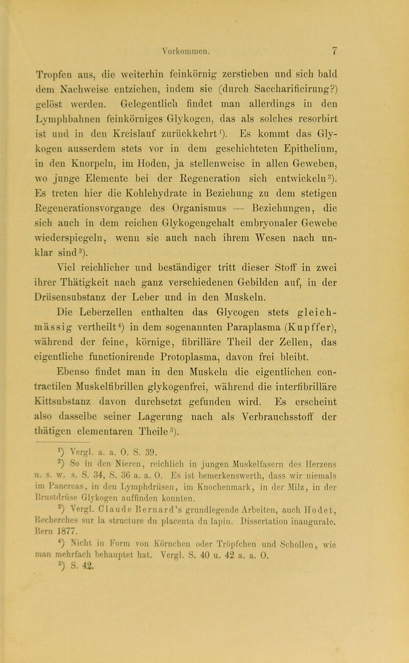 Tropfen aus, die weiterhin feinkörnig zerstieben und sich bald dem Nachweise entziehen, indem sie (durch Saccharificirung?) gelöst werden. Gelegentlich findet man allerdings in den Lymphbahnen feinkörniges Glykogen, das als solches resorbirt ist und in den Kreislauf zurückkehrt'). Es kommt das Gly- kogen ausserdem stets vor in dem geschichteten Epithelium, in den Knorpeln, im Hoden, ja stellenweise in allen Geweben, wo junge Elemente bei der Regeneration sich entwickeln-). Es treten hier die Kohlehydrate in Beziehung zu dem stetigen Regeuerationsvorgange des Organismus — Beziehungen, die sich auch in dem reichen Glykogengehalt embryonaler Gewebe wiederspiegeln, wenn sie auch nach ihrem Wesen nach un- klar sind^). Viel reichlicher und beständiger tritt dieser Stoff in zwei ihrer Thätigkeit nach ganz verschiedenen Gebilden auf, in der Drüsensubstanz der Leber und in den Muskeln. Die Leberzelleu enthalten das Glycogen stets gleich- massig Verth eilt ^) in dem sogenannten Paraplasma (Kupffer), während der feine, körnige, fibrilläre Theil der Zellen, das eigentliche functionirende Protoplasma, davon frei bleibt. Ebenso findet man in den Muskeln die eigentlichen con- tractilen Muskelfibrillen glykogenfrei, während die interfibrilläre Kittsubstanz davon durchsetzt gefunden wird. Es erscheint also dasselbe seiner Lagerung nach als Verbrauchsstoff der thätigcn elementaren Theile '). ») Vergl. a. a. 0. S. 39. ^) So in den Nieren, reichlicli in jungen Muskelfasern de.s Herzens 11. s. w. s. S. 34, S. 36 a. a. 0. Es ist, bemerkenswerth, dass wir niemals im Pankreas, in den Lymphdrüsen, im Knochenmark, in der Milz, in der Brustdrüse Glykogen auffinden konnten. Vergl. Claude Bernard's grundlegende Arbeiten, auch Hodet, llecherches sur la struclure du placenta du lapin. Dissertation inauguralo. Bern 1877. *) Nicht in l'orni von Körnchen oder Tröpfchen und Schollen, wie man mehrfach behauptet hat, Vergl. S. 40 u. 42 a. a. 0. ') S. 42.