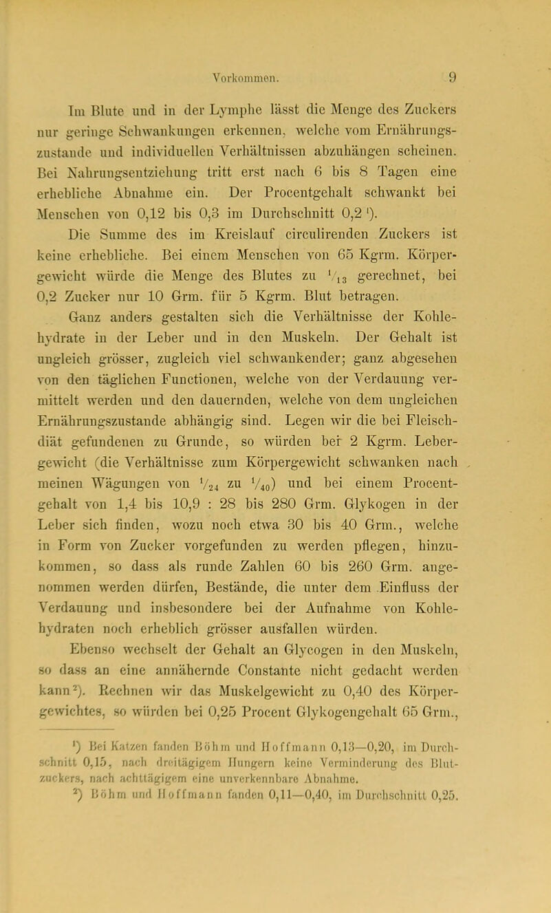 Im Blute und in der Lymphe lässt die Menge des Zuckers nur geringe Schwankungen erkennen, welche vom Ernährungs- zustände und individuellen Verhältnissen abzuhängen scheinen. Bei Nahrungsentziehung tritt erst nach 6 bis 8 Tagen eine erhebliche Abnahme ein. Der Proceutgehalt schwankt bei Menschen von 0,12 bis 0,3 im Durchschnitt 0,2 '). Die Summe des im Kreislauf circulirenden Zuckers ist keine erhebliche. Bei einem Menschen von 65 Kgrm. Körper- gewicht würde die Menge des Blutes zu gerechnet, bei 0,2 Zucker nur 10 Grm. für 5 Kgrm. Blut betragen. Ganz anders gestalten sich die Verhältnisse der Kohle- hydrate in der Leber und in den Muskeln. Der Gehalt ist ungleich grösser, zugleich viel schwankender; ganz abgesehen von den täglichen Functionen, welche von der Verdauung ver- mittelt werden und den dauernden, welche von dem ungleichen Ernährungszustande abhängig sind. Legen wir die bei Fleisch- diät gefundenen zu Grunde, so würden ber 2 Kgrm. Leber- gewicht (die Verhältnisse zum Körpergewicht schwanken nach meinen Wägungen von V24 zu V40) und bei einem Procent- gehalt von 1,4 bis 10,9 : 28 bis 280 Grm. Glykogen in der Leber sich finden, wozu noch etwa 30 bis 40 Grm., welche in Form von Zucker vorgefunden zu werden pflegen, hinzu- kommen, so dass als runde Zahlen 60 bis 260 Grm. ange- nommen werden dürfen, Bestände, die unter dem Einfluss der Verdauung und insbesondere bei der Aufnahme von Kohle- hydraten noch erheblich grösser ausfallen würden. Ebenso wechselt der Gehalt an Glycogen in den Muskeln, 80 dass an eine annähernde Constante nicht gedacht werden kann 2). Rechnen wir das Muskelgewicht zu 0,40 des Körper- gewichtes, so würden bei 0,25 Procent Glykogengehalt 65 Grm., ') Bei Katzen famlon Böhm und Iloffmann 0,13—0,20, im Durch- schnitt 0,15, nach rlrc.ilägi((cm Hungern keine Verminderung des Diul- zuckers, nach achttägigem eine unverkennbare Abnahme. *) Böhm und Hoffmann fanden 0,11—0,40, im Dmc.hschnitt 0,25.