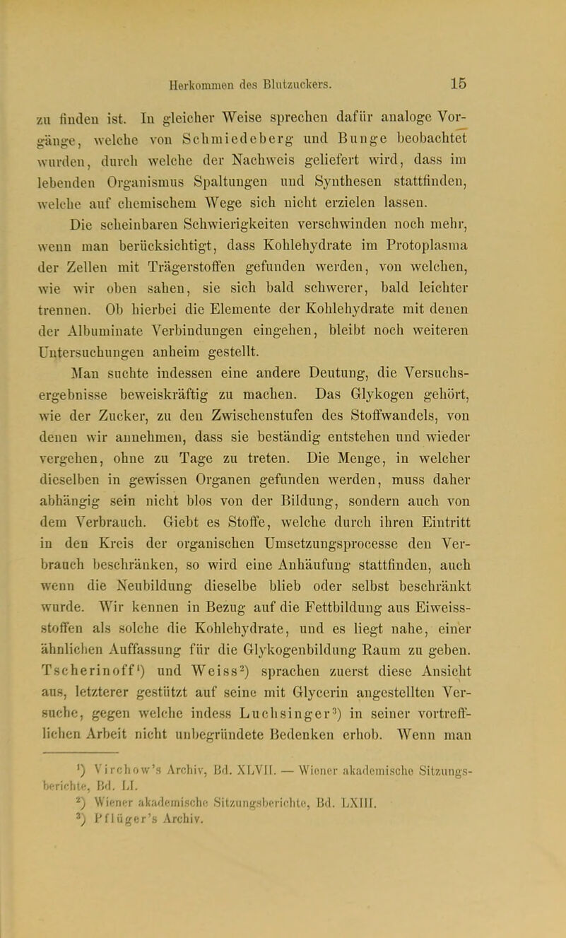 zu finden ist. In gleicher Weise sprechen dafür analoge Vor- gänge, welche von Schmiedcberg und Bunge beobachtet wurden, durch welche der Nachweis geliefert wird, dass im lebenden Orgunismus Spaltungen und Synthesen stattfinden, welche auf chemischem Wege sich nicht erzielen lassen. Die scheinbaren Schwierigkeiten verschwinden noch mehr, wenn man berücksichtigt, dass Kohlehydrate im Protoplasma der Zellen mit Trägerstoffen gefunden werden, von welchen, wie wir oben sahen, sie sich bald schwerer, bald leichter trennen. Ob hierbei die Elemente der Kohlehydrate mit denen der Albuminate Verbindungen eingehen, bleibt noch weiteren Untersuchungen anheim gestellt. j\[an suchte indessen eine andere Deutung, die Versuchs- ergebnisse beweiskräftig zu machen. Das Glykogen gehört, wie der Zucker, zu den Zwischenstufen des Stofifwandels, von denen wir annehmen, dass sie beständig entstehen und wieder vergehen, ohne zu Tage zu treten. Die Menge, in welcher dieselben in gewissen Organen gefunden werden, muss daher abhängig sein nicht blos von der Bildung, sondern auch von dem Verbrauch. Giebt es Stoffe, welche durch ihren Eintritt in den Kreis der organischen Umsetzungsprocesse den Ver- brauch beschränken, so wird eine Anhäufung stattfinden, auch wenn die Neubildung dieselbe blieb oder selbst beschränkt wurde. Wir kennen in Bezug auf die Fettbildung aus Eiweiss- .stoffen als solche die Kohlehydrate, und es liegt nahe, einer ähnlichen Auffassung für die Glykogenbildung Raum zu geben. Tscherinoff') und Weiss-) sprachen zuerst diese Ansicht aus, letzterer gestützt auf seine mit Glycerin angestellten Ver- suche, gegen welche indess Luchsinger^) in seiner vortreff- lichen Arbeit nicht unbegründete Bedenken erhob. Wenn man ') Virchow's Archiv, Bd. XLVH. — Wiener akademische Sitzungs- berichte, Bd. LI. 2) Wiener akademische Sitzungsberichte, Bd. LXIil. ') Pflüger's Archiv.