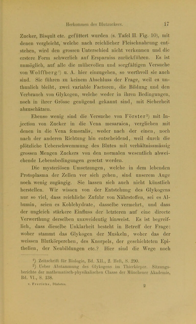 Zucker, Bisquit etc. gefüttert wurden (s. Tafel II. Fig. 10), mit denen vergleicht, welche nach reichlicher Fleischnahrung ent- stehen, wird den grossen Unterschied nicht verkennen und die erstere Form schwerlich auf Ersparniss zurückführen. Es ist unmöglich, auf alle die mühevollen und sorgfältigen Versuche von Wolffberg') u. A. hier einzugehen, so werthvoll sie auch sind. Sie führen zu keinem Abschluss der Frage, weil es un- thunlich bleibt, zwei variable Factoren, die Bildung und den Verhraueh von Glykogen, welche weder in ihren Bedingungen, noch in ihrer Grösse genügend gekannt sind, mit Sicherheit abzuschätzen. Ebenso wenig sind die Versuche von Förster^) mit In- jection von Zucker in die Vena mesaraica, verglichen mit denen in die Vena femoralis, weder nach der einen, noch nach der anderen Richtung hin entscheidend, weil durch die plötzliche Ueberschwemmung des Blutes mit verhältuissmässig grossen Mengen Zuckers von den normalen wesentlich abwei- chende Lebensbedingungen gesetzt werden. Die mysteriösen Umsetzungen, welche in dem lebenden Protoplasma der Zellen vor sich gehen, sind unserem Ange noch wenig zugängig. Sie lassen sich auch nicht künstlich herstellen. Wir wissen von der Entstehung des Glykogens nur so viel, dass reichliche Zufuhr von Nährstoffen, sei es Al- l)umin, seien es Kohlehydrate, dasselbe vermehrt, und dass der ungleich stärkere Einfluss der letzteren auf eine directe Verwerthung derselben unzweideutig hinweist. Es ist begreif- lich, dass dieselbe Unklarheit besteht in Betreif der Frage: woher stammt das Glykogen der Muskeln, woher das der weissen Blutkörperchen, des Knorpels, der geschichteten Epi- thelien, der Neubildungen etc.? Hier sind die Wege noch ') Zeitschrift für Biologie, Bd. Xil., 2. lieft, S. 290. ^ Ueber Ab.stammiing d(!.s Glyliogens im Tliierkörpcr. Silzuiigs- berichtf! der mathemjai.sch-piiysik.'ili.scln'n Classe der Miiiicliener Akademie, Bd. Vi., S. 138. V. Frerieh», PUlieU;». n