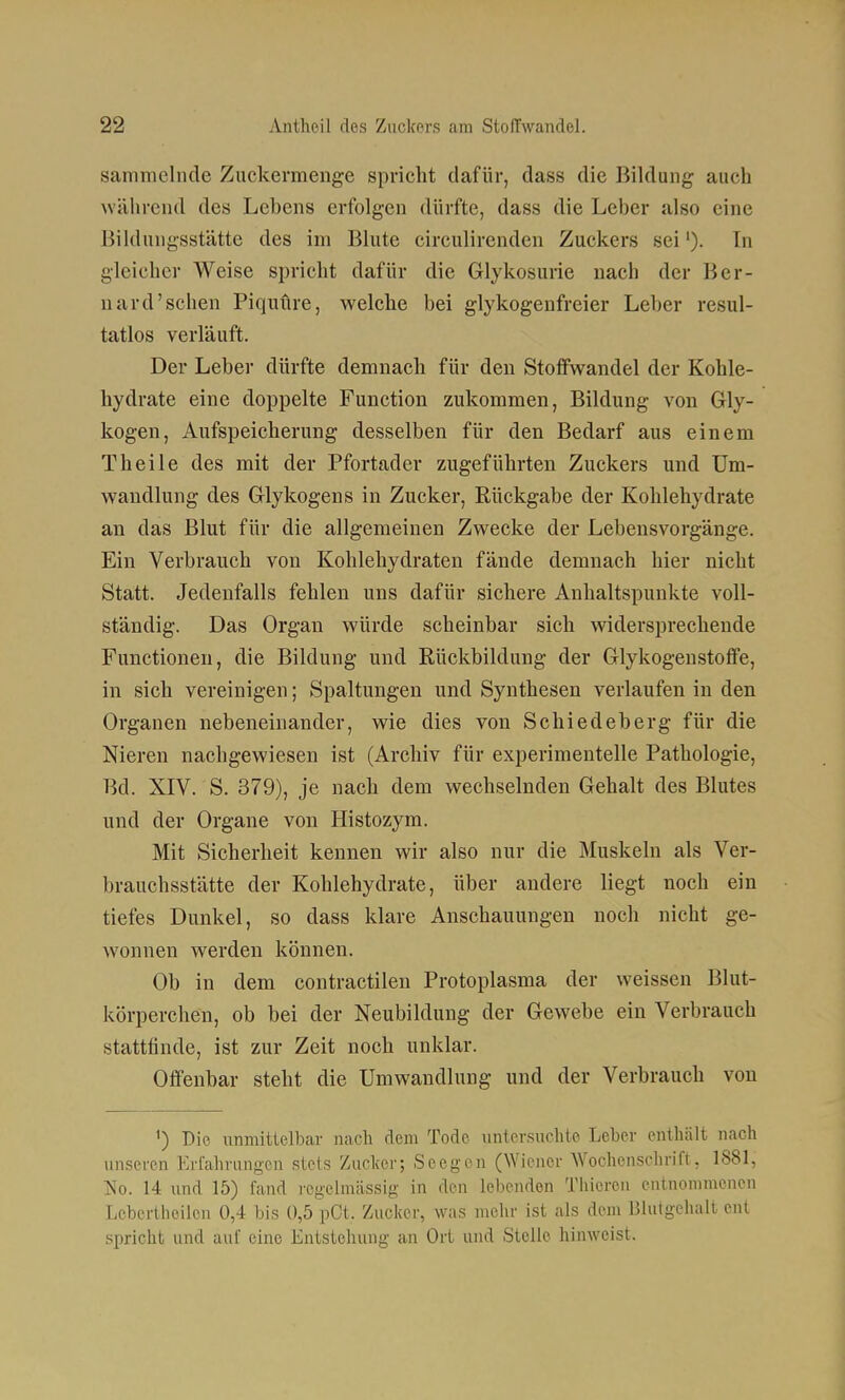 sammelnde Zuckermenge spricht dafür, dass die Bildung auch während des Lehens erfolgen dürfte, dass die Leber also eine Bildungsstätte des im Blute circulirenden Zuckers sei'). Tn gleicher Weise spricht dafür die Glykosurie nach der Ber- nard'sehen Piquftre, welche bei glykogenfreier Leber resul- tatlos verläuft. Der Leber dürfte demnach für den Stoffwandel der Kohle- hydrate eine doppelte Function zukommen, Bildung von Gly- kogen, Aufspeicherung desselben für den Bedarf aus einem Theile des mit der Pfortader zugeführten Zuckers und Um- wandlung des Glykogens in Zucker, Rückgabe der Kohlehydrate an das Blut für die allgemeinen Zwecke der Lebensvorgänge. Ein Verbrauch von Kohlehydraten fände demnach hier nicht Statt. Jedenfalls fehlen uns dafür sichere Anhaltspunkte voll- ständig. Das Organ würde scheinbar sich widersprechende Functionen, die Bildung und Rückbildung der Glykogenstoffe, in sich vereinigen; Spaltungen und Synthesen verlaufen in den Organen nebeneinander, wie dies von Schiedeberg für die Nieren nachgewiesen ist (Archiv für experimentelle Pathologie, Bd. XIV. S. 379), je nach dem wechselnden Gehalt des Blutes und der Organe von Histozym. Mit Sicherheit kennen wir also nur die Muskeln als Ver- brauchsstätte der Kohlehydrate, über andere liegt noch ein tiefes Dunkel, so dass klare Anschauungen noch nicht ge- wonnen werden können. Ob in dem eontractilen Protoplasma der weissen Blut- körperchen, ob bei der Neubildung der Gewebe ein Verbrauch stattfinde, ist zur Zeit noch unklar. Offenbar steht die Umwandlung und der Verbrauch von ^) Die unmittelbar nach dem Tode iinlersuclito Leber entliält nach unseren Erfahrungen stets Zuclcer; Seegon (Wiener Wochenschrift, 1881, ?so. 14 und 15) fand regelmässig in den lebenden Thieren entnommenen I;ebcrtheilen 0,4 bis 0,5 pCt. Zucker, was mehr ist als dem Blutgehalt ent spricht und auf eine Entstehung an Ort und Stelle hinweist.