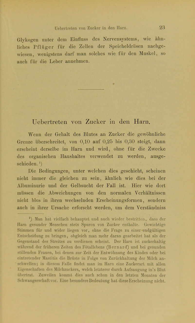 Glykogen unter dem Einfluss des Nervensystems, wie ähn- liches Pflüger für die Zellen der Speicheldrüsen nachge- wiesen, wenigstens darf man solches wie für den Muskel, so auch für die Leber annehmen. Uebertreten von Zucker in den Harn. Wenn der Gehalt des Blutes an Zucker die gewöhnliche Grenze überschreitet, von 0,10 auf 0,25 bis 0,30 steigt, dann erscheint derselbe im Harn und wird, ohne für die Zwecke des organischen Haushaltes verwendet zu werden, ausge- schieden. ') Die Bedingungen, unter welchen dies geschieht, scheinen nicht immer die gleichen zu sein, ähnlich wie dies bei der Albuminurie und der Gelbsucht der Fall ist. Hier wie dort müssen die Abweichungen von den normalen Verhältnissen nicht blos in ihren wechselnden Erscheinungsformen, sondern auch in ihrer Ursache erforscht werden, um dem Verständniss ') Man hat vielfach behauptet und auch wieder bestrilteii, dass der Harn gesunder Menschen stets Spuren von Zucker enihaUe. Gewichtige Stimmen für und wider liegen vor, ohne die Frage zu einer-endgültigen Entscheidung zu bringen, obgleich man mehr daran gearbeitet hat als der Gegenstand des Streites zu verdienen scheint. Der Harn ist zuckerhaUig während der früheren Zeiten des Fötallobens (ßernard) und bei gesunden stillenden Frauen, bei denen zur Zeit der Entwöhnung des Kindes oder bei eintretender Mastitis die Brüste in Folge von Zurückhaltung der Milch an- .schweüen; in diesem Falle findet man im Harn eine Zuckerart mit allen Kigen.schafien des Milchzuckers, welch letzterer durch Aufsaugung in's Blut übertrat. Zuweilen kommt dies auch schon in den letzten Monaten der Schwangerschaft vor. Eine besondere Bedeutung hat diosoErscheinung nicht.