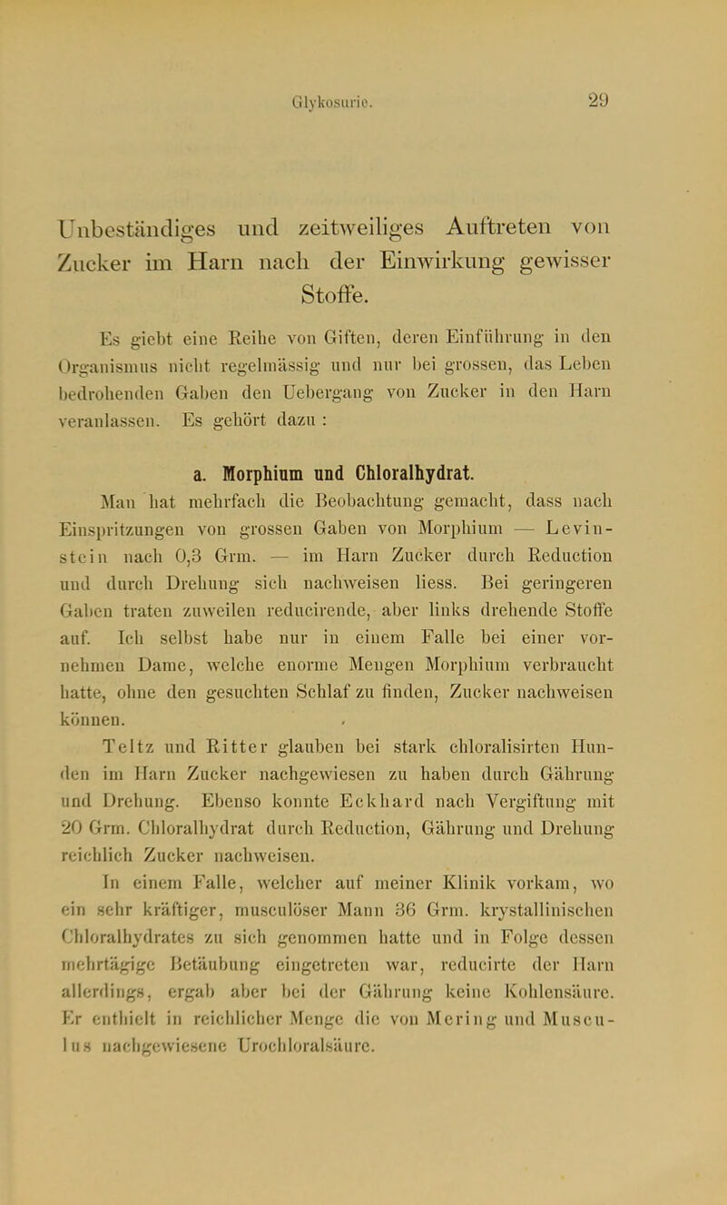 Unbeständiges und zeitweiliges Auftreten von Zucker im Harn nach der Einwirkung gewisser Stoffe. Es giebt eine Reihe von Giften, deren Einführung- in den Organismus niclit regelmässig und nur bei grossen, das Leben bedrohenden Gaben den Uebergang von Zucker in den Harn veranlassen. Es gehört dazu : a. Morphium und Chloralhydrat. Man hat mehrfach die Beobachtung gemacht, dass nach Einspritzungen von grossen Gaben von Morphium — Levin- stcin nach 0,3 Grm. — im Harn Zucker durch Reduction und durch Drehung sich nachweisen liess. Bei geringeren Gaben traten zuweilen reducirende, aber links drehende Stoffe auf. Ich selbst habe nur in einem Falle bei einer vor- nehmen Dame, welche enorme Mengen Morphium verbraucht hatte, ohne den gesuchten Schlaf zu finden, Zucker nachweisen können. Teltz und Ritter glauben bei stark chloralisirten Hun- den im Harn Zucker nachgewiesen zu haben durch Gährung und Drehung. Ebenso konnte Eckhard nach Vergiftung mit 20 Grm. Chloralhydrat durch Reduction, Gährung und Drehung reichlich Zucker nachweisen. In einem Falle, welcher auf meiner Klinik vorkam, wo ein sehr kräftiger, musculoser Mann 36 Grm. krystallinischen Chloralhydrates zu sich genommen hatte und in Folge dessen mehrtägige Betäubung eingetreten war, rcducirte der Harn allerdings, ergab aber bei der Gährung keine Kohlensäure. Er enthielt in rcichliciier Menge die von Mering und Muscu- lus nachgewiesene Urochloralsäurc.