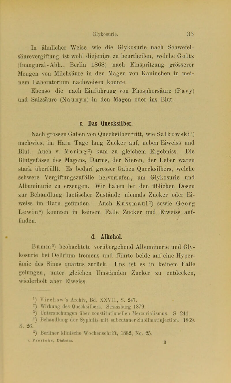 In ähnlicher Weise wie die Glykosurie nach Schwefel- säurevergiftung- ist wohl diejenige zu beurthcilen, welche Goltz (Inaugnral-Abh., Berlin 1868) nach Einspritzung grösserer Mengen von Milchsäure in den Magen von Kaninchen in mei- nem Laboratorium nachweisen konnte. Ebenso die nach Einführung von Phosphorsäure (Pavy) und Salzsäure (Naunyn) in den Magen oder ins Blut. c. Das Quecksilber. Nach grossen Gaben von Quecksilber tritt, wie Salkowski') nachwies, im Harn Tage lang Zucker auf, neben Eiweiss und Blut. Auch V. Mering-) kam zu gleichem Ergebniss. Die Blutgefässe des Magens, Darms, der Nieren, der Leber waren stark überfüllt. Es bedarf grosser Gaben Quecksilbers, welche schwere Vergiftungszufälle hervorrufen, um Glykosurie und Albuminurie zu erzeugen. Wir haben bei den üblichen Dosen zur Behandlung luetischer Zustände niemals Zucker oder Ei- weiss im Harn gefunden. Auch Kussmaul'') sowie Georg Lewin*) konnten in keinem Falle Zucker und Eiweiss auf- finden. d. Alkohol. Bumm-^) beobachtete vorübergehend Albuminurie und Gly- kosurie bei Delirium tremens und führte beide auf eine Hyper- ämie des Sinus quartus zurück. Uns ist es in keinem Falle gelungen, unter gleichen Umständen Zucker zu entdecken, wiederholt aber Eiweiss. ') Virchow's Archiv, Bd. XXVII., S. 247. 2) Wirkung des Quecksilbens. Strassburg 1879. L'ntftrsiichiingen iiljor con.slitiitioncllen McrcuriHli.smii.s. S. 244. *) FJeharidlung der .Syj)liilis mit subcutaner Subliinaliujeclion. 18G9. S. 26. Berliner klinische Wochenschrift, 1882, No. 25. V. Frerichs, DiadeteD. q