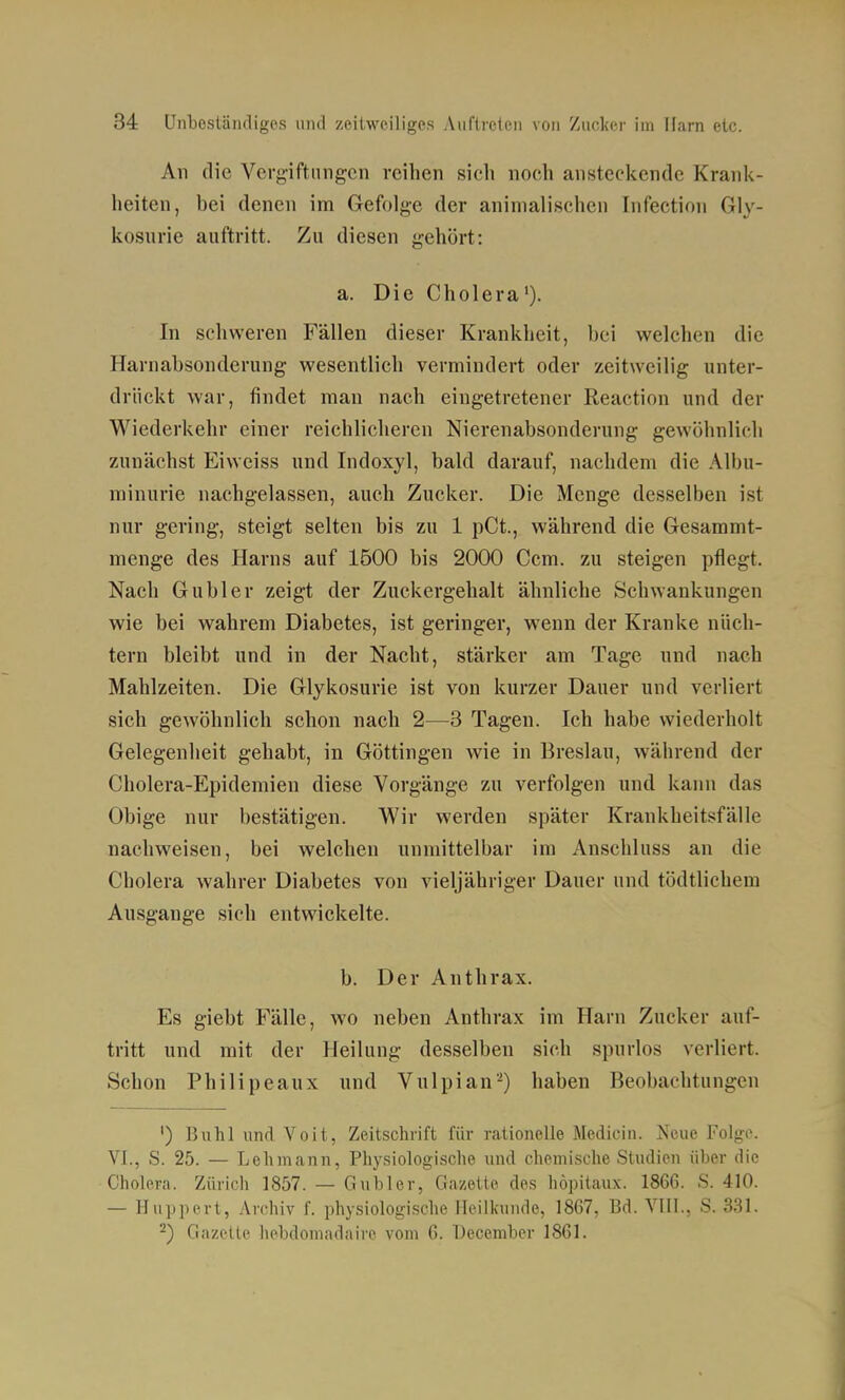 All die Vergiftungen reihen sich noch ansteckende Krank- heiten, bei denen im Gefolge der animalischen Infection Gly- kosiirie auftritt. Zu diesen gehört: a. Die Cholera'). In schweren Fällen dieser Krankheit, bei welchen die Harnabsonderung wesentlich vermindert oder zeitweilig unter- drückt war, findet man nach eingetretener Reaction und der Wiederkehr einer reichlicheren Nierenabsonderung gewöhnlich zunächst Eiweiss und Indoxyl, bald darauf, nachdem die Albu- minurie nachgelassen, auch Zucker. Die Menge desselben ist nur gering, steigt selten bis zu 1 pCt., während die Gesammt- mcnge des Harns auf 1500 bis 2000 Ccm. zu steigen pflegt. Nach Gübler zeigt der Zuckergehalt ähnliche Schwankungen wie bei wahrem Diabetes, ist geringer, wenn der Kranke nüch- tern bleibt und in der Nacht, stärker am Tage und nach Mahlzeiten. Die Glykosurie ist von kurzer Dauer und verliert sich gewöhnlich schon nach 2—3 Tagen. Ich habe wiederholt Gelegenheit gehabt, in Göttingen wie in Breslau, während der Cholera-Epidemien diese Vorgänge zu verfolgen und kann das Obige nur bestätigen. Wir werden später Krankheit.'^fälle nachweisen, bei welchen unmittelbar im Anschluss an die Cholera wahrer Diabetes von vieljähriger Dauer und tödtlichem Ausgange sich entwickelte. b. Der Anthrax. Es giebt Fälle, wo neben Anthrax im Harn Zucker auf- tritt und mit der Heilung desselben sich spurlos verliert. Schon Philipeaux und Vulpian-) haben Beobachtungen ') Buhl und Voit, Zeitschrift für rationelle Medicin. Neue Folge. VI., S. 25. — Lehmann, Physiologische und chemische Studien über die Cholera. Zürich 1857. — Gubler, Gazette des höpitaux. 1866. S. 410. — Huppert, Arohiv f. physiologische Heilkunde, 1867, Bd. VIH., S. 331. ^) Gazelle hebdomadaire vom G. December 1861.