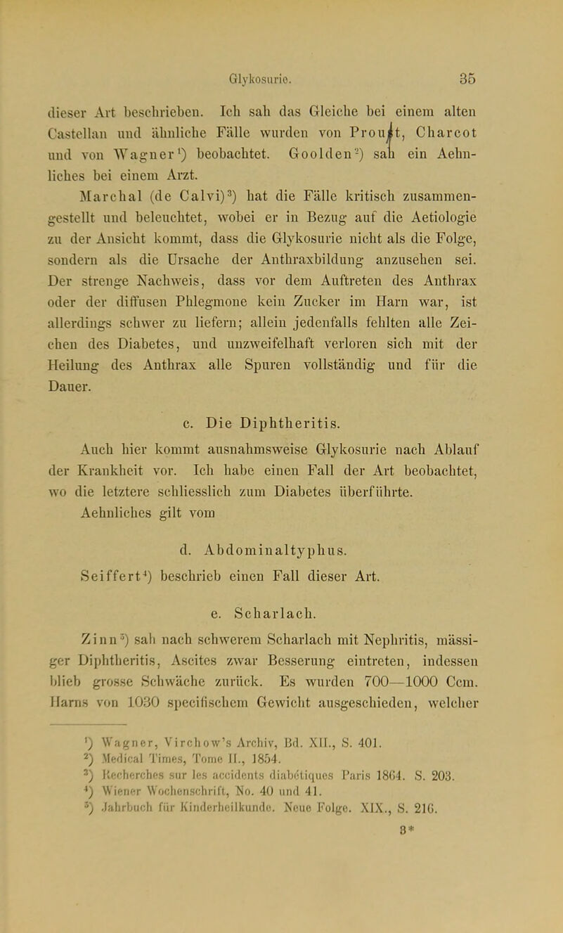 dieser Art beschrieben. Ich sab das Gleiche bei einem alten Castellan und ähnliche Fälle wurden von Prouit, Charcot und von Wagner') beobachtet. Goolden-) san ein Aehn- liches bei einem Arzt. Marchai (de Calvi)') hat die Fälle kritisch zusammen- gestellt und beleuchtet, wobei er in Bezug auf die Aetiologie zu der Ansicht kommt, dass die Glykosurie nicht als die Folge, sondern als die Ursache der Authraxbildung anzusehen sei. Der strenge Nachweis, dass vor dem Auftreten des Anthrax oder der diffusen Phlegmone kein Zucker im Harn war, ist allerdings schwer zu liefern; allein jedenfalls fehlten alle Zei- chen des Diabetes, und unzweifelhaft verloren sich mit der Heilimg des Anthrax alle Spuren vollständig und für die Dauer. c. Die Diphtheritis. Auch hier kommt ausnahmsweise Glykosurie nach Ablauf der Krankheit vor. Ich habe einen Fall der Art beobachtet, wo die letztere schliesslich zum Diabetes überführte. Aehnliches gilt vom d. Abdominaltyphus. Seiffert-*) beschrieb einen Fall dieser Art. e. Scharlach. Zinn») sah nach schwerem Scharlach mit Nephritis, massi- ger Diphtheritis, Ascites zwar Besserung eintreten, indessen blieb grosse Schwäche zurück. Es wurden 700—1000 Ccm. Harns von 1030 specifischem Gewicht ausgeschieden, welcher ') Wagner, Virchow's Archiv, Bd. XII., S. 401. 2) Medical Times, Tome II., 1854. ') Kecherches .siir les accidcnts diabeliques Pari.s 18G4. S. 203. ••) Wiener Wochenschrift, No. 40 und 41. 5) Jahrbuch für Kinderheilkunde. Neue Folge. XIX., S. 216. 8*