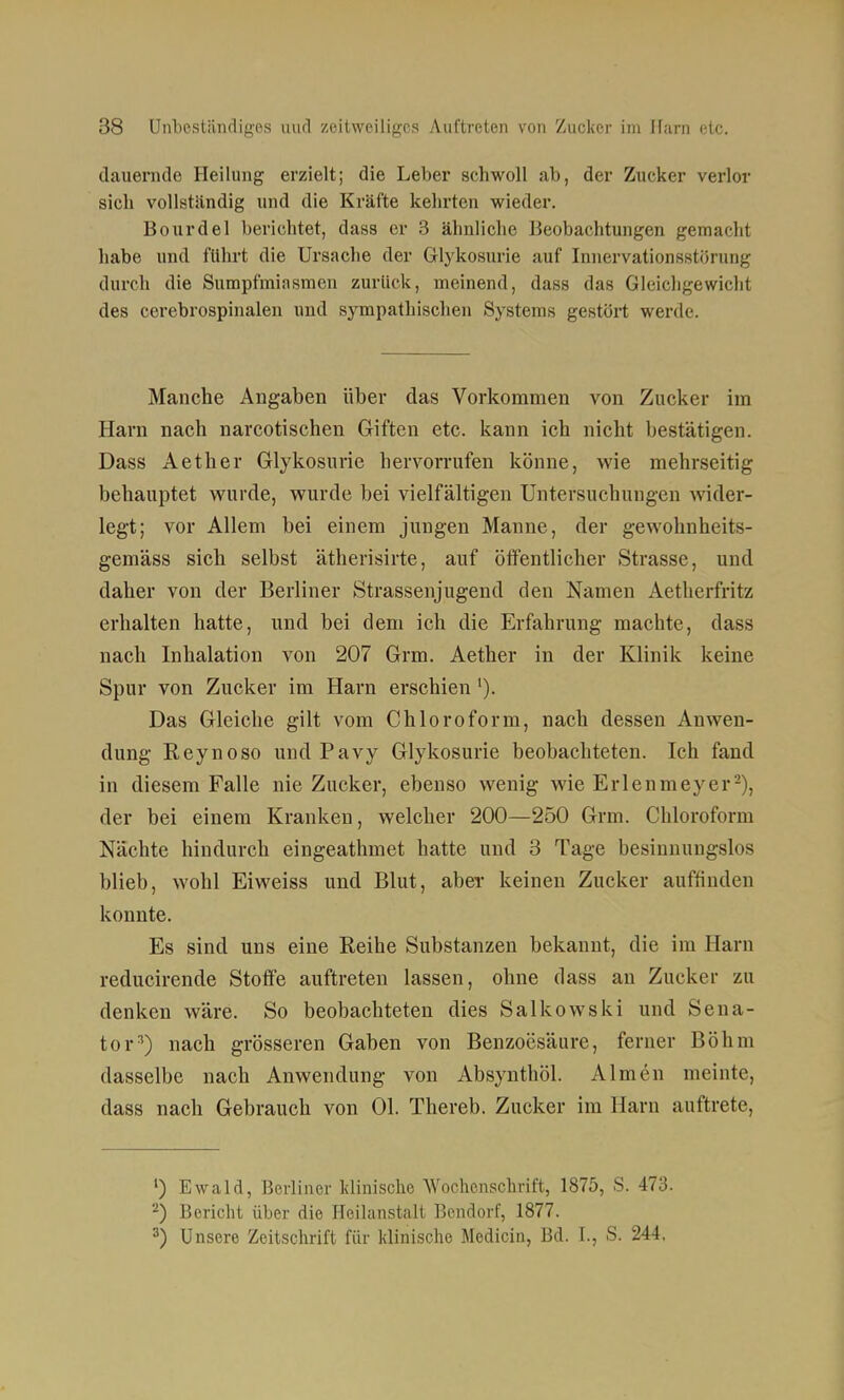 dauenide Heilung erzielt; die Leber schwoll ab, der Zucker verlor sich vollstiindig und die Kräfte kehrten wieder. Bourdel berichtet, dass er 3 ähnliche Beobachtungen gemacht habe und führt die Ursache der Glykosurle auf Innervationsstorung durch die Sumpfmiasmen zurück, meinend, dass das Gleichgewicht des cerebrospinalen und sympathischen Systems gestört werde. Manche Angaben über das Vorkommen von Zucker im Harn nach narcotischen Giften etc. kann ich nicht bestätigen. Dass Aether Glykosurie hervorrufen könne, wie mehrseitig behauptet wurde, wurde bei vielfältigen Untersuchungen wider- legt; vor Allem bei einem jungen Manne, der gewohnheits- gemäss sich selbst ätherisirte, auf öffentlicher Strasse, und daher von der Berliner Strassenjugend den Namen Aetherfritz erhalten hatte, und bei dem ich die Erfahrung machte, dass nach Inhalation von 207 Grm. Aether in der Klinik keine Spur von Zucker im Harn erschien'). Das Gleiche gilt vom Chloroform, nach dessen Anwen- dung Eeynoso und Pavy Glykosurie beobachteten. Ich fand in diesem Falle nie Zucker, ebenso wenig wie Erlenmeyer-), der bei einem Kranken, welcher 200—250 Grm. Chloroform Nächte hindurch eingeathmet hatte und 3 Tage besinnungslos blieb, wohl Eiweiss und Blut, aber keinen Zucker auffinden konnte. Es sind uns eine Reihe Substanzen bekannt, die im Harn reducirende Stoffe auftreten lassen, ohne dass an Zucker zu denken wäre. So beobachteten dies Salkowski und Sena- tor^) nach grösseren Gaben von Benzoesäure, ferner Böhm dasselbe nach Anwendung von Absynthöl. Almen meinte, dass nach Gebrauch von Ol. Thereb. Zucker im Harn auftrete, ') Ewald, Berliner klinische Wochenschrift, 1875, S. 473. -) Bericht über die Heilanstalt Bendorf, 1877. 3) Unsere Zeitschrift für klinische Medicin, Bd. I., S. 244.