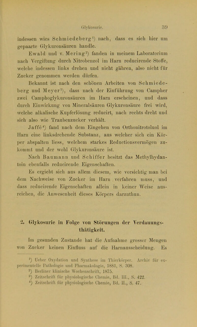 indessen wies Schnuedeberg•) nach, dass es sich hier um gepaarte CTlykuronsäuren handle. Ewald und v. Mering-) fanden in meinem Laboratorium nach Vergiftung durch Nitrobenzol im Harn reducirende Stoffe, welche indessen links drehen und nicht gähren, also nicht für Zucker genommen werden dürfen. Bekannt ist nach den schönen Arbeiten von Schmiede- berg und Meyer'), dass nach der Einführung von Campher zwei Camphoglykuronsäuren im Harn erscheinen, und dass durch Einwirkung von Mineralsäuren Grlykuronsäure frei wird, welche alkalische Kupferlösung reducirt, nach rechts dreht und sieh also wie Traubenzucker verhält. Jaffe*) fand nach dem Eingehen von Orthonitrotoluol im Harn eine linksdrehende Substanz, aus welcher sich ein Kör- per abspalten Hess, welchem starkes Reductionsvermögen zu- kommt und der wohl Glykuronsäure ist. Isach Baumann und Schiffer besitzt das Methylhydan- toin ebenfalls reducirende Eigenschaften. Es ergiebt sich aus allem diesem, wie vorsichtig man bei dem Nachweise von Zucker im Harn verfahren muss, und dass reducirende Eigenschaften allein in keiner Weise aus- reichen, die Anwesenheit dieses Körpers darzuthun. 2. Glykosurie in Folge von Störungen der A'^erdauungs- tliätigkeit. Im gesunden Zustande hat die Aufnahme grosser Mengen von Zucker keinen Einfiuss auf die Harnausscheidung. Es ') Uebnr Ox\rlati()n und Syniliese im Tliierkörper. Arcliiv für ox- perirrif-ntcllf! l'jilhologio iiiul l'harmakologie, 1881, 8. 308. 2) Berliner klinische Woclienschrill, 1875. Zeitsclirift für physiologische Chemie, IM. III., S. 422. *) Zeitschrift für physiologische Chemie, IUI. II., S. 47.