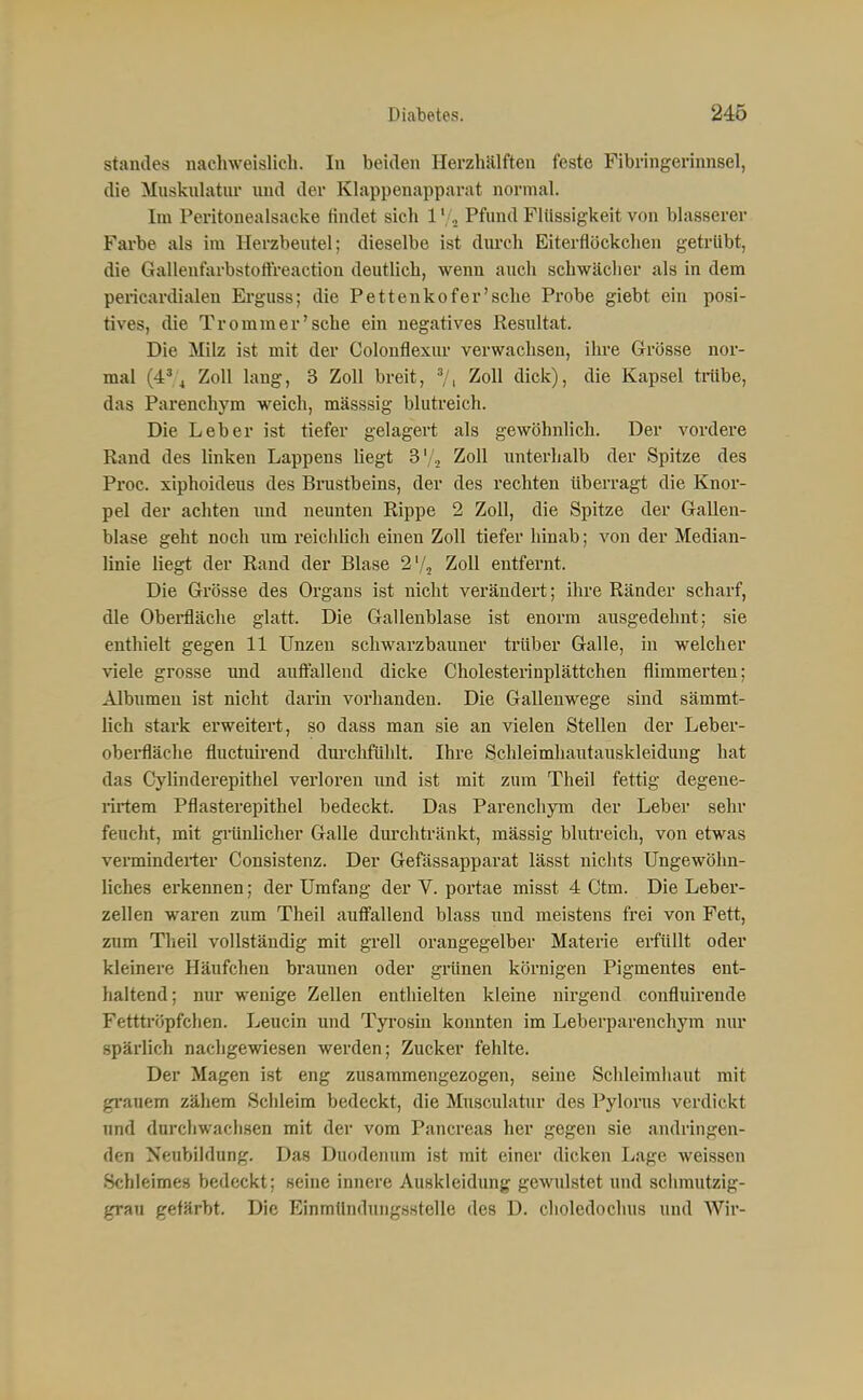 Standes nachweislich. In beiden Herzhälften feste Fibringerinnsel, die Muskulatur und der Klappenapparat normal. Im Peritonealsacke findet sich 1 '/a Pfund Flüssigkeit von blasserer Farbe als im Herzbeutel; dieselbe ist diu'ch Eiterflöckchen getrübt, die Gallenfarbstoffreaction deutlich, wenn auch schwächer als in dem pericardialen Erguss; die Pettenkofer'sche Probe giebt ein posi- tives, die Tromm er'sehe ein negatives Resultat. Die Milz ist mit der Colonflexiu- verwachsen, ihi'e Grösse nor- mal (4% Zoll lang, 3 Zoll breit, Zoll dick), die Kapsel trübe, das Parenchym weich, mässsig blutreich. Die Leber ist tiefer gelagert als gewöhnlich. Der vordere Rand des linken Lappens liegt S'/^ Zoll unterhalb der Spitze des Proc. xiphoideus des Binistbeins, der des rechten überragt die Knor- pel der achten imd neunten Rippe 2 Zoll, die Spitze der Gallen- blase geht noch um reiclilicli einen Zoll tiefer hinab; von der Median- linie liegt der Rand der Blase 2'/2 Zoll entfernt. Die Grösse des Organs ist nicht verändert; ihre Ränder scharf, die Obei-fläche glatt. Die Gallenblase ist enorm ausgedehnt; sie enthielt gegen 11 Unzen schwarzbauner trüber Galle, in welcher viele grosse und auffallend dicke Cholesterinplättchen flimmerten; Albumen ist nicht darin vorhanden. Die Gallenwege sind sämmt- lich stark erweitert, so dass man sie an vielen Stellen der Leber- oberfäche fluctuirend durchfühlt. Ihre Schleimhautauskleidung hat das CyUnderepithel verloren und ist mit zum Theil fettig degene- rirtem Pflasterepithel bedeckt. Das Parenchym der Leber sehr feucht, mit gi-ünlicher Galle dm-chtränkt, mässig blutreich, von etwas verminderter Consistenz. Der Gefässapparat lässt nichts Ungewöhn- liches erkennen; der Umfang der V. portae misst 4 Ctm. Die Leber- zellen waren zum Theil aufi'allend blass imd meistens frei von Fett, zum Theil vollständig mit grell orangegelber Materie erfüllt oder kleinere Häufchen braunen oder grünen körnigen Pigmentes ent- haltend; nur wenige Zellen enthielten kleine nirgend confluirende Fettti'öpfchen. Leucin und Tyi'osin konnten im Leberparenchym nur spärlich nachgewiesen werden; Zucker fehlte. Der Magen ist eng zusammengezogen, seine Schleimhaut mit grauem zähem Schleim bedeckt, die Musculatur des Pylorus verdickt und dnrcliwachsen mit der vom Pancreas her gegen sie andringen- den Neubildung. Das Duodenum ist mit einer dicken L<age weissen Schleimes bedeckt; seine innere Auskleidung gewulstet und schmutzig- grau gefärbt. Die Einmündungssteile des D. choledochus und Wir-