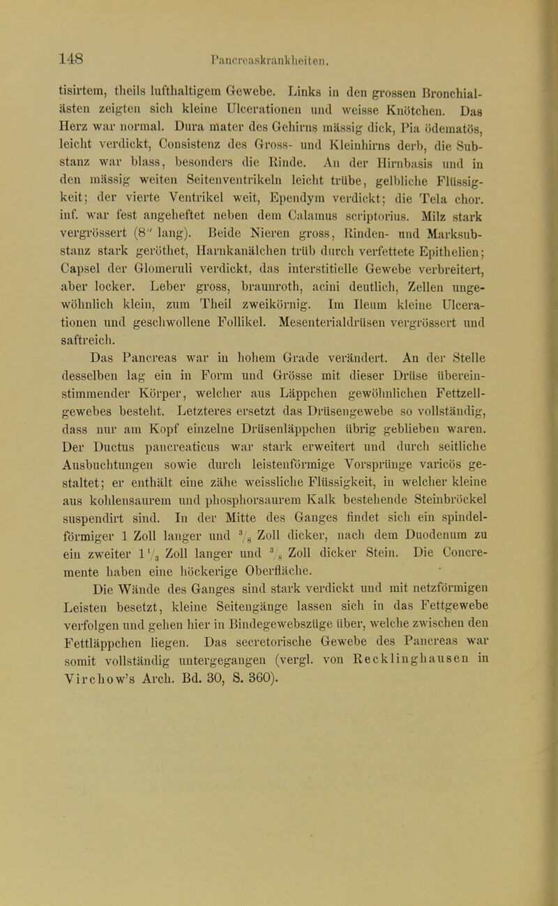 tisirtem, theils lufthaltigem Gewebe. Links in den grossen Bronchial- ästen zeigten sich kleine UIcerationen und weisse Knötchen. Das Herz war normal. Dura mater des Geliirns massig dick, Pia ödematös, leicht verdickt, Consistenz des Gross- und Kleinhirns derb, die Sub- stanz war blass, besonders die Rinde. An der Hirnbasis und in den mässig weiten Seitenventrikeln leicht trübe, gell)liche Fltissig- keit; der vierte Ventrikel weit, Ependym verdickt; die Tela chor. Inf. war fest angeheftet neben dem Oalamus scriptorius. Milz stark vergrössert (8 lang). Beide Nieren gross, Rinden- und Marksub- stauz stark geröthet, Harukanälchen trüb durch verfettete Epithelien; Capsel der Glomeruli verdickt, das interstitielle Gewebe verbreitert, aber locker. Leber gross, braunroth, acini deutlich, Zellen unge- wöhnlich klein, zum Theil zweikörnig. Im Ileum kleine UIcera- tionen und geschwollene Follikel. Mesenterialdriisen vergrössert und saftreich. Das Pancreas war in hohem Grade verändert. An der Stelle desselben lag ein in Form und Grösse mit dieser Drüse überein- stimmender Körper, welcher aus Läppchen gewöhnlichen Fettzell- gewebes besteht. Letzteres ersetzt das Drüsengewebe so vollständig, dass nur am Kopf einzelne Drüsenläppchen übrig geblieben waren. Der Ductus pancreaticus war stark erweitert und durch seitliche Ausbuchtungen sowie durch leistenförmige Vorsprünge varicös ge- staltet ; er enthält eine zähe weissliche Flüssigkeit, iu welcher kleine aus kohlensaurem und phosphorsaurem Kalk bestehende Steinbröckel suspendii't sind. In der Mitte des Ganges findet sich ein spindel- förmiger 1 Zoll langer und Zoll dicker, nach dem Duodenum zu ein zweiter l'/s Zloll langer und % Zoll dicker Stein. Die Concre- mente haben eine höckerige Oberfläche. Die Wände des Ganges sind stark verdickt und mit netzförmigen Leisten besetzt, kleine Seitengänge lassen sich in das Fettgewebe verfolgen und gehen hier in Bindegewebszüge über, welche zwischen den Fettläppchen liegen. Das secretorische Gewebe des Pancreas war somit vollständig untergegangen (vergl. von Recklinghausen in Virchow's Arch. Bd. 30, S. 360).