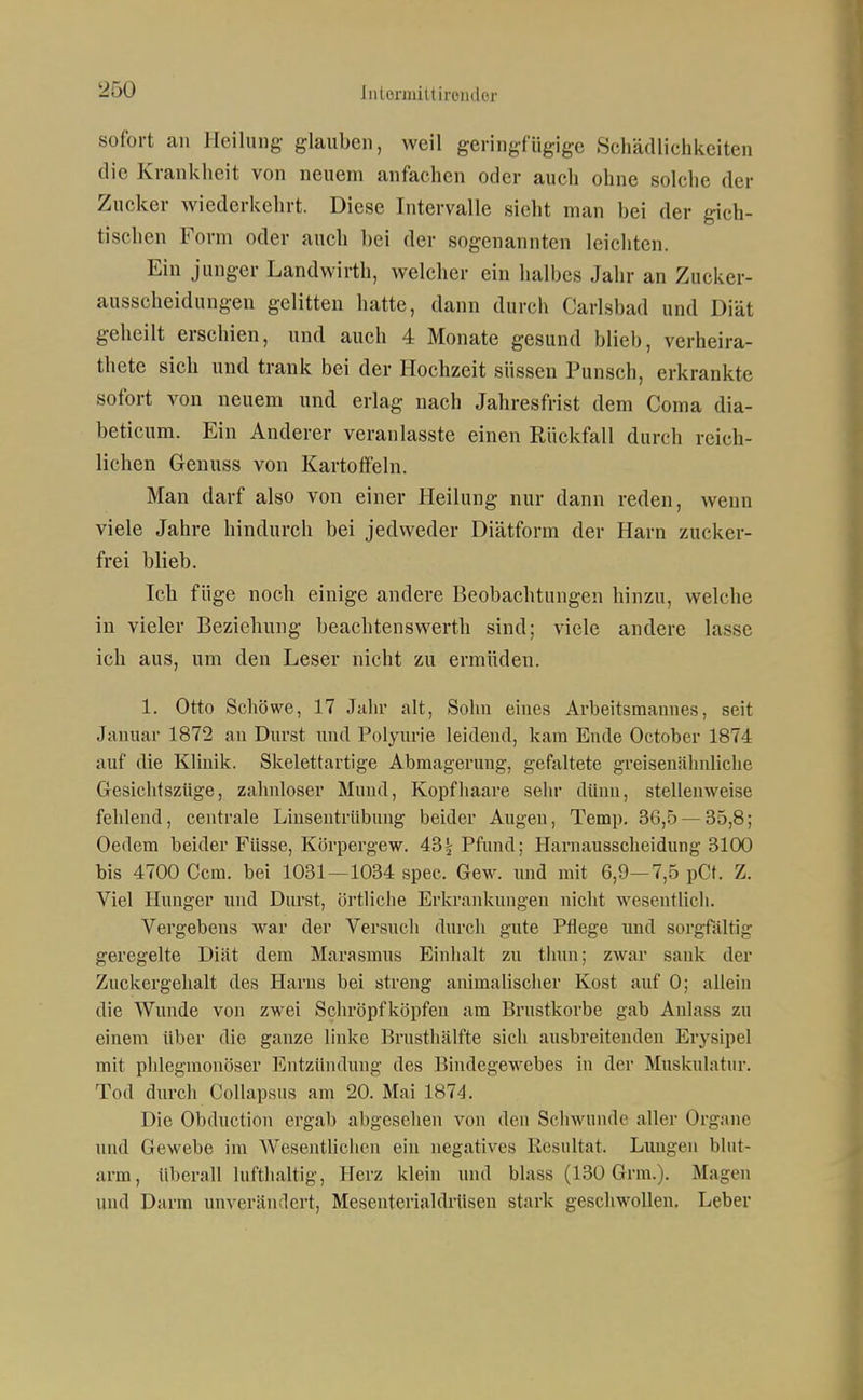 sofort an Heilung- glauben, weil geringfügige Schädlichkeiten die Krankheit von neuem anfachen oder auch ohne solche der Zucker wiederkehrt. Diese Intervalle sieht man bei der gich- tischen Form oder auch bei der sogenannten leichten. Ein junger Landwirth, welcher ein halbes Jahr an Zucker- ausscheidungen gelitten hatte, dann durch Carlsbad und Diät geheilt erschien, und auch 4 Monate gesund blieb, verheira- thete sieb und trank bei der Hochzeit süssen Punsch, erkrankte sofort von neuem und erlag nach Jabresfrist dem Coma dia- beticum. Ein Anderer veranlasste einen Rückfall durch reich- lichen Genuss von Kartoffeln. Man darf also von einer Heilung nur dann reden, wenn viele Jahre hindurch bei jedweder Diätform der Harn zucker- frei blieb. Ich füge noch einige andere Beobachtungen hinzu, welche in vieler Beziehung beachtenswerth sind; viele andere lasse ich aus, um den Leser nicht zu ermüden. 1. Otto Schöwe, 17 J:ilir alt, Sohn eines Arbeitsmannes, seit Januar 1872 an Durst und Polyurie leidend, kam Ende October 1874 auf die Klinik. Skelettartige Abmagerung, gefaltete greisenälniliclie Gesichtszüge, zahnloser Mund, Kopfhaare sehr dünn, stellenweise fehlend, centrale Linsentrübung beider Augen, Temp. 36,5 — 35,8; Oedem beider Füsse, Körpergew. 43^ Pfund; Harnausscheidung 3100 bis 4700 Com. bei 1031—1034 spec. Gew. und mit 6,9—7,5 pCt. Z. Viel Hunger und Durst, örtliche Erkrankungen nicht wesentlich. Vergebens war der Versuch durch gute Pflege imd sorgfältig geregelte Diät dem Marasmus Einlialt zu thun; zwar sauk der Zuckergehalt des Harns bei streng animalischer Kost auf 0; allein die Wunde von zwei Schröpfköpfeu am Brustkorbe gab Aulass zu einem über die ganze linke Erusthälfte sich ausbreitenden Erysipel mit phlegmonöser Entzündung des Bindegewebes in der Muskulatur. Tod durch CoUapsus am 20. Mai 1874. Die Obduction ergab abgesehen von den Schwunde aller Organe und Gewebe im Wesentlichen ein negatives Resultat. Lungen blut- arm, überall lufthaltig, Herz klein und blass (130 Grm.). Magen und Darm unverändert, Meseuterialdrüsen stark geschwollen. Leber