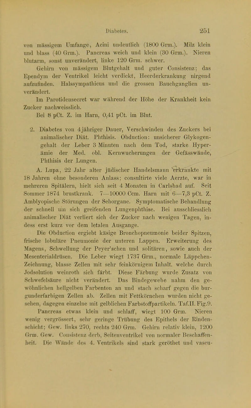 von mässigem Umfange, Acini iindeutlicli (1800 Grm.). Milz klein und blass (40 Grm.). Pancreas weich und klein (30 Grra.). Nieren blutarm, sonst unverändert, linke 120 Grm. schwer. Gehirn von mässigem Blutgclialt und guter Consistenz; das Ependym der Ventrikel leicht verdickt, Heerderkrankung nirgend aufzufinden. Halssympathicus und die grossen Bauchganglien un- verändert. Im Parotidensecret war wälu-end der Höhe der Ki'ankheit kein Zucker uachweisslich. Bei 8 pCt. Z. im Harn, 0,41 pOt. im Blut. 2. Diabetes von 4jähriger Dauer, Verschwinden des Zuckers bei animalischer Diät. Plithisis. Obduction: unsicherer Glykogen- gehalt der Leber 3 Minuten nach dem Tod, starke Hyper- ämie der Med. obl. Keruwucherungeu der Gefässwäude, Phthisis der Lungen. A. Lupa, 22 Jahr alter jüdischer Handelsmann erlvfankte mit 18 Jalu-en ohne besonderen Anlass; consultirte viele Aerzte, war in melu'eren Spitälern, hielt sich seit 4 Monaten in Carlsbad auf. Seit Sommer 1874 brustkrank. 7—10000 Ccm. Harn mit 6—7,3 pCt. Z. Amblyopischc Störungen der Sehorgane. Symptomatische Behandhing der schnell um sich greifenden Lungenphthise. Bei ausschliesslich animaUscher Diät verliert sich der Zucker nach wenigen Tagen, in- dess erst kurz vor dem letalen Ausgange. Die Obduction ergiebt käsige Bronchopneumonie beider Spitzen, frisclie lobuläre Pneumonie der unteren Lappen. Erweiterung des Magens, Schwellung der Peyer'schen und solitären, sowie auch der Mesenterialdriisen. Die Leber wiegt 1737 Grm., normale Läppchen- Zeichnung, blasse Zellen mit sehr feinkörnigem Inhalt, welche durch Jodsolution weinroth sich färbt. Diese Färbung wurde Zusatz von Schwefelsäure nicht verändert. Das Bindegewebe nahm den ge- wöhnlichen hellgelben Farbenton an und stach scharf gegen die bur- gunderfarbigen Zellen ab. Zellen mit Fettkörnchen wiu-den nicht ge- sehen, dagegen einzelne mit gelblichen Farbstoffpartikeln. Taf.II.Fig.9. Pancreas etwas klein und schlaff, wiegt 100 Grm. Nieren wenig vergi'össert, sehr geringe Trübung des Epithels der Rinden- schicht; Gew. links 270, rechts 240 Grm. Gehirn relativ klein, 1200 Grm. Gew. Consistenz derb, Seitenventrikel von normaler Beschaffen- heit. Die Wände des 4. Ventrikels sind stark geröthet und vascu-