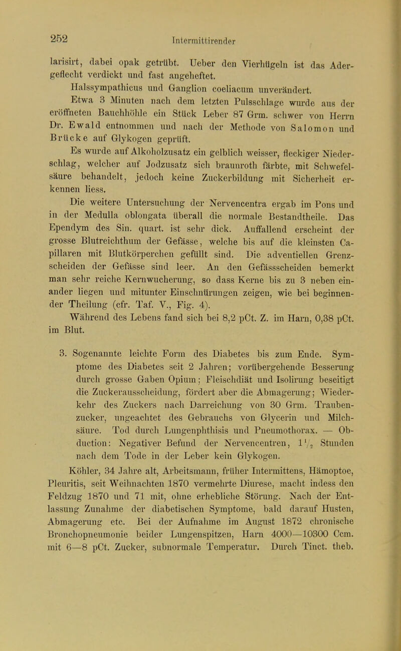 larisirt, dabei opak getrllbt. Ueber den VierliUgeln ist das Ader- gefleclit verdickt und fast angelieftet. Ilalssympathicus und Ganglion coeliacura unverändert. Etwa 3 Minuten nach dem letzten Pulssclilage wurde aus der eröffneten Bauchhöhle ein Stück Leber 87 Grm. scliwer von Hen-n Dr. Ewald entnommen und nach der Methode von Salomon und Brücke auf Glykogen geprüft. Es wiu'de auf Alkoliolzusatz ein gelblich weisser, fleckiger Nieder- schlag, welcher auf Jodzusatz sich braunroth färbte, mit Schwefel- säure behandelt, jedoch keine Zuckerbildung mit Sicherheit er- kennen Hess. Die weitere Untersuchung der Nervencentra ergab im Pons und in der Medulla oblongata überall die normale Bestandtheile. Das p:pendym des Sin. quart. ist sehr dick. Auffallend erscheint der grosse Blutreiclithum der Gefässe, welche bis auf die kleinsten Ca- pillaren mit Blutkörperchen gefüllt sind. Die adventiellen Grenz- scheiden der Gefässe sind leer. An den Gefässscheiden bemerkt man sehr reiche Kerawucherung, so dass Kerne bis zu 3 neben ein- ander liegen und mitunter Einschnürungen zeigen, wie bei beginnen- der Theilung (cfr. Taf V., Fig. 4). Während des Lebens fand sich bei 8,2 pCt. Z. im Ham, 0,38 pCt. im Blut. 3. Sogenannte leichte Form des Diabetes bis zum Ende. Sym- ptome des Diabetes seit 2 Jahren; vorübergehende Bessenmg durch grosse Gaben Opium; Fleischdiät und Isolirung beseitigt die Zuckerausscheidung, fördert aber die Abmagerung; Wieder- kehr des Zuckers nach Darreichung von 30 Grm. Trauben- zucker, ungeachtet des Gebrauchs von Glycerin und Milch- säure. Tod diu'cli Lungenphtliisis und Pneumothorax. — Ob- duction: Negativer Befund der Nervencentren, 1' , Stunden nach dem Tode in der Leber kein Glykogen. Köhler, 34 Jahre alt, Arbeitsmann, früher lutermittens, Hämoptoe, Pleiu'itis, seit Weihnachten 1870 vermehrte Diurese, macht indess den Feldzug 1870 und 71 mit, ohne erhebliche Störung. Nach der Ent- lassung Zunahme der diabetischen Symptome, bald darauf Husten, Abmagerung etc. Bei der Aufnahme im August 1872 chronische Bronchopneumonie beider Lungenspitzen, Harn 4000—10300 Ccm. mit 6—8 pCt. Zucker, subnormale Temperatur. Durch Tinct. theb.