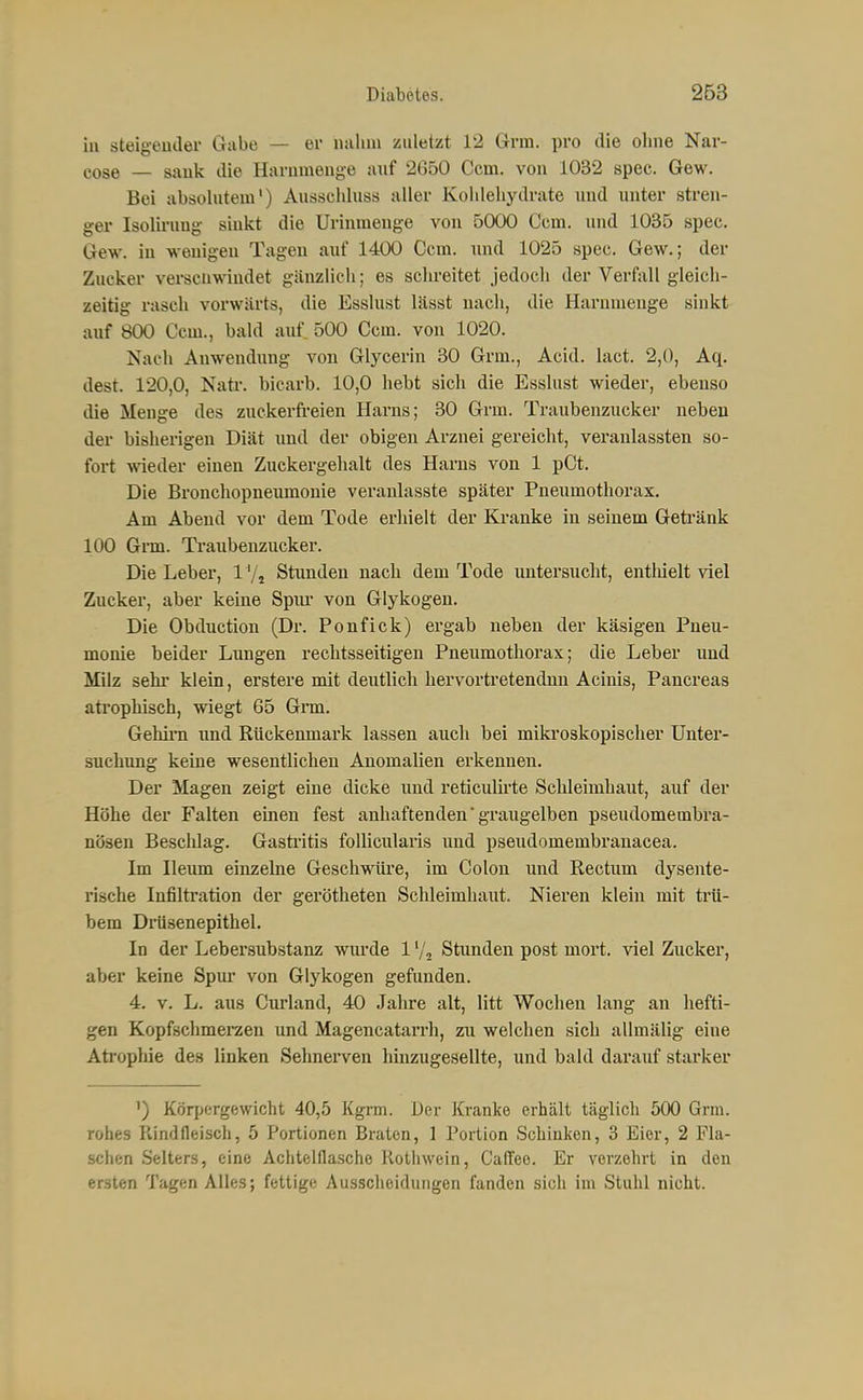in Steigeuder Gabe — er nahm znletzt 12 Grm. pro die ohne Nar- cose — sank die Harnmenge auf 2650 Ccm. von 1032 spec. Gew. Bei absolutem') Ausschluss aller Kohlehydrate und unter stren- ger Isolii'ung sinkt die Urinmenge von 5000 Ccm. und 1035 spec. Gew. in wenigen Tagen auf 1400 Ccm. und 1025 spec. Gew.; der Zucker verschwindet gänzlich; es schreitet jedoch der Verfall gleich- zeitig rasch vorwärts, die Esslust lässt nach, die Harnuieuge sinkt auf 800 Ccm., bald auf. 500 Ccm. von 1020. Nach Anwendung von Glycerin 30 Grm., Acid. lact. 2,0, Aq. dest. 120,0, Nati. bicarb. 10,0 hebt sich die Esslust wieder, ebenso die Menge des zuckerfi-eien Harns; 30 Grm. Traubenzucker neben der bisherigen Diät und der obigen Arznei gereicht, veranlassten so- fort wieder einen Zuckergehalt des Harns von 1 pCt. Die Bronchopneumonie veranlasste später Pneumothorax. Am Abend vor dem Tode erhielt der Kranke in seinem Geti'änk 100 Gnn. Ti-aubenzucker. Die Leber, 1 '/j Stimden nach dem Tode imtersucht, entliielt viel Zucker, aber keine Spm' von Glykogen. Die Obduction (Dr. Ponfick) ergab neben der käsigen Pneu- monie beider Lungen rechtsseitigen Pneumothorax; die Leber und Milz sehr klein, erstere mit deutlich hervortretendnn Acinis, Pancreas atrophisch, wiegt 65 Gm. Gehirn und Rückenmark lassen auch bei mikroskopischer Unter- suchung keine wesentlichen Anomalien erkennen. Der Magen zeigt eine dicke und reticulü'te Schleimhaut, auf der Höhe der Falten einen fest anhaftenden' graugelben pseudomembra- nösen Beschlag. Gastafitis foUiculaiis und pseudomembranacea. Im Heum einzelne Geschwüi-e, im Colon und Rectum dysente- rische Infilü'ation der gerötheten Schleimhaut. Nieren klein mit trti- bem Diüsenepithel. In der Lebersubstanz wiu'de 1V2 Stunden post mort. viel Zucker, aber keine Spm* von Glykogen gefunden. 4. V. L. aus Curland, 40 Jahre alt, litt Wochen lang an hefti- gen Kopfschmerzen und Magencatarrh, zu welchen sich allmälig eine Atrophie des linken Sehnerven hinzugesellte, und bald darauf starker 1) Körjjergewicht 40,5 Kgrm. Der Kranke erhält täglich 500 Grm. rohes Rindfleisch, 5 Portionen Braten, 1 Portion Schinken, 3 Eier, 2 Fla- schen Selters, eine Achtelflasche Rothwein, Caffeo. Er verzehrt in den ersten Tagen Alles; fettige Ausscheidungen fanden sich im Stuhl nicht.
