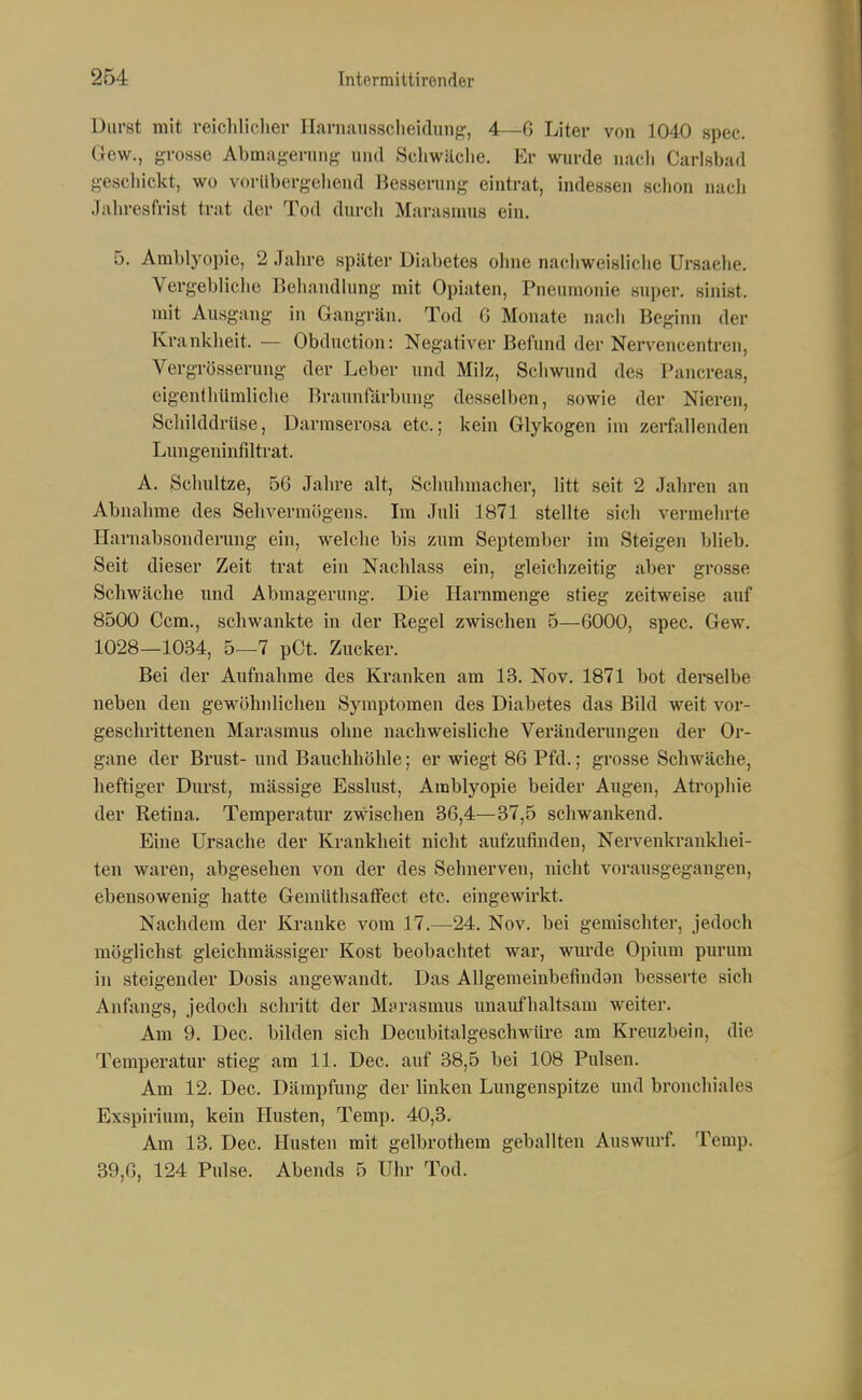 Durst mit reichliclier Harnaussclieidunf:^, 4—6 Liter von 1040 spec. Gew., grosse Abmagerung und Schwäche. Er wurde nacli Carlsbad gescliickt, wo vorübergeliend Besserung eintrat, indessen schon nacli Jalu-esfrist trat der Tod durch Marasmus ein. 5. Amblyopie, 2 Jahre später Diabetes ohne nachweisliclie Ursaelie. Vergebliche Behandlung mit Opiaten, Pneumonie super, sinist. mit Ausgang in Gangrän. Tod G Monate nach Beginn der Ki-ankheit. — Obduction: Negativer Befund der Nervencentren, Vergrösserung der Leber inul Milz, Schwund des Pancreas, eigenlliUmliche Braunrärbuug desselben, sowie der Nieren, Schilddrüse, Darmserosa etc.; kein Glykogen im zerfallenden Luiigeuinfiltrat. A. Sclmltze, 56 Jahre alt, Schuhmacher, litt seit 2 Jahren an Abnahme des Sehvermögens. Im Juli 1871 stellte sich vermehrte Harnabsouderung ein, welche bis zum September im Steigen blieb. Seit dieser Zeit trat ein Nachlass ein, gleichzeitig aber grosse Schwäche und Abmagerung. Die Harnmenge stieg zeitweise auf 8500 Ccm., schwankte in der Regel zwischen 5—6000, spec. Gew. 1028—1034, 5—7 pCt. Zucker. Bei der Aufnahme des Kranken am 13. Nov. 1871 bot derselbe neben den geM'öhnlichen Symptomen des Diabetes das Bild weit vor- geschrittenen Marasmus ohne nachweisliche Veränderungen der Or- gane der Brust- und Bauchhöhle; er wiegt 86 Pfd.; grosse Schwäche, heftiger Durst, mässige Esslust, Amblyopie beider Augen, Atrophie der Retina. Temperatur zwischen 36,4—37,5 schwankend. Eine Ursache der Krankheit nicht aufzufinden, Nervenkrankhei- ten waren, abgesehen von der des Sehnerven, nicht vorausgegangen, ebensowenig hatte GemüthsafFect etc. eingewirkt. Nachdem der Ki-anke vom 17.—24. Nov. bei gemischter, jedoch möglichst gleichmässiger Kost beobachtet war, wm'de Opium purum in steigender Dosis angewandt. Das Allgemeinbefindan besserte sich Anfangs, jedoch schritt der Marasmus unaufhaltsam weiter. Am 9. Dec. bilden sich Decubitalgeschwüre am Kreuzbein, die Temperatur stieg am 11. Dec. auf 38,5 bei 108 Pulsen. Am 12. Dec. Dämpfung der linken Lungenspitze und bronchiales Exspirium, kein Husten, Temp. 40,3. Am 13. Dec. Husten mit gelbrothem geballten Auswurf. Temp. 39,6, 124 Pulse. Abends 5 Uhr Tod.