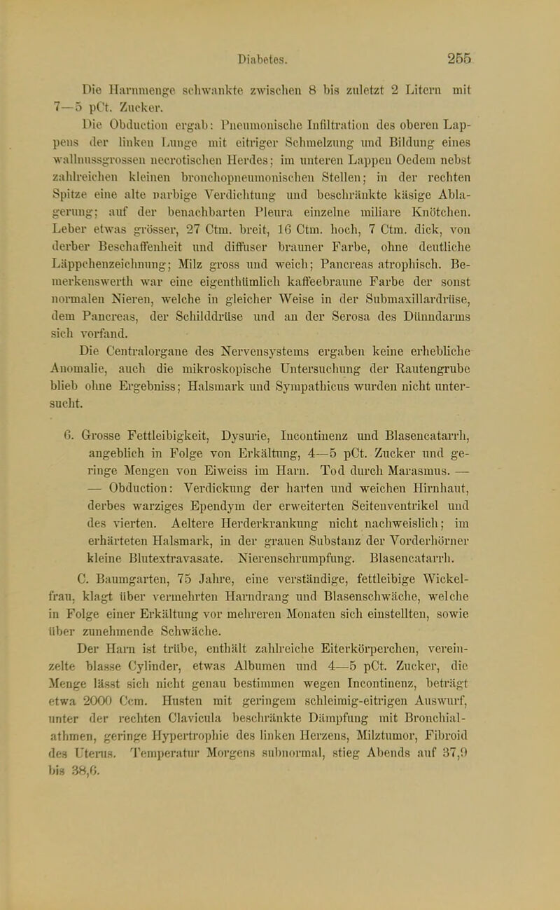 Die Harnmenge schwankte zwischen 8 bis znletzt 2 Litern mit 7—5 pCt. Zucker. Die Obiluction ergab: rneumouische Infiltration des oberen Lap- pens der linken Lnnge mit eitriger Schmelzung xmd Bildung eines walhmssgrossen necrotischen Herdes; im unteren Lappen Oedem nebst zahlreichen kleinen bronchopneumonischen Stellen; in der rechten Spitze eine alte narbige Verdichtung und beschränkte käsige Abla- gerung; auf der benachbarten Pleura einzelne miliare Knötchen. Leber etwas grösser, 27 Ctm. breit, 16 Ctm. hoch, 7 Ctm. dick, von derber Beschaffenheit und diffuser brauner Farbe, ohne deutliche Läppchenzeichnung; Milz gross und weich; Pancreas atrophisch. Be- merkenswerth war eine eigenthümlich kaffeebraune Farbe der sonst nonmalen Nieren, welche in gleicher Weise in der Submaxillardriise, dem Pancreas, der Schilddi-üse und an der Serosa des Dünndarms sieh vorfand. Die Centraiorgane des Nervensystems ergaben keine erhebliche Anomalie, auch die mikroskopische Untersuchung der Rautengrube blieb ohne Ergebniss; Halsmark und Sjanpathicus wurden nicht unter- sucht. G. Grosse Fettleibigkeit, Dysurie, Incontinenz imd Blasencatarrh, angeblich in Folge von Erkältung, 4—5 pCt. Zucker luid ge- ringe Mengen von Eiweiss im Harn. Tod durch Marasmus. — — Obduction: Verdickung der harten und weichen Hirnhaut, derbes warziges Ependym der erweiterten Seiteuventrikel und des vierten. Aeltere Herderkrankung nicht nachweislich; im erhärteten Halsmark, in der grauen Substanz der Vorderhörner kleine Blutexti'avasate. Nierenschrumpfung. Blasencatarrh. C. Baumgarten, 75 Jahre, eine verständige, fettleibige Wickel- frau, klagt über vermehrten Harndrang und Blasenschwäche, welche in Folge einer Erkältimg vor mehreren Monaten sich einstellten, sowie über zunehmende Schwäche. Der Ham ist triibe, enthält zahlreiche Eiterkörperchen, verein- zelte blasse Cylinder, etwas Albumen mid 4—5 pCt. Zucker, die Menge lässt sich nicht genau bestimmen wegen Incontinenz, beträgt etwa 2000 Ccm. Husten mit geringem schleimig-eitrigen Auswurf, unter der rechten Clavicula beschränkte Dämpfung mit Bronchial- athmen, geringe Hypertrophie des linken Herzens, Milztumor, Fibroid des Uteni.s. Temperatur Morgens subnormal, stieg Abends auf 37,9 bis 38,0.