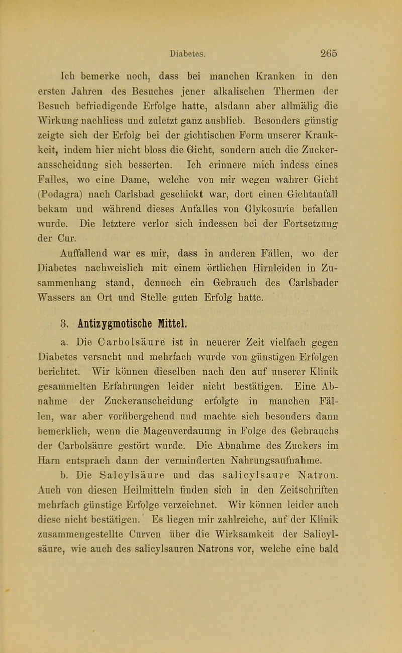 Ich bemerke noch, dass bei manchen Kranken in den ersten Jahren des Besuches jener alkalischen Thermen der Besuch befriedigende Erfolge hatte, alsdann aber allraälig die Wirkung nachliess und zuletzt ganz ausblieb. Besonders günstig zeigte sich der Erfolg bei der gichtischen Form unserer Krank- keit, indem hier nicht bloss die Gicht, sondern auch die Zuckei- ausscheidung sich besserten. Ich erinnere mich indess eines Falles, wo eine Dame, welche von mir wegen wahrer Gicht (Podagra) nach Carlsbad geschickt war, dort einen Gichtaufall bekam und während dieses Anfalles von Glykosurie befallen wurde. Die letztere verlor sich indessen bei der Fortsetzung der Cur. Auffallend war es mir, dass in anderen Fällen, wo der Diabetes nachweislich mit einem örtlichen Hirnleiden in Zu- sammenhang stand, dennoch ein Gebrauch des Carlsbader Wassers an Ort und Stelle guten Erfolg hatte. 3. Antizygmotische Mittel. a. Die Carbolsäure ist in neuerer Zeit vielfach gegen Diabetes versucht und mehrfach wurde von günstigen Erfolgen berichtet. Wir können dieselben nach den auf unserer Klinik gesammelten Erfahrungen leider nicht bestätigen. Eine Ab- nahme der Zuckerauscheidung erfolgte in manchen Fäl- len, war aber vorübergehend und machte sich besonders dann bemerklich, wenn die Magenverdauuug in Folge des Gebrauchs der Carbolsäure gestört wurde. Die Abnahme des Zuckers im Harn entsprach dann der verminderten Nahrungsaufnahme. b. Die Salcylsäure und das salicylsaure Natron. Auch von diesen Heilmitteln finden sich in den Zeitschriften mehrfach günstige Erfglge verzeichnet. Wir können leider auch diese nicht bestätigen. Es liegen mir zahlreiche, auf der Klinik zusammengestellte Curven über die Wirksamkeit der Salicyl- saure, wie auch des salicylsauren Natrons vor, welche eine bald