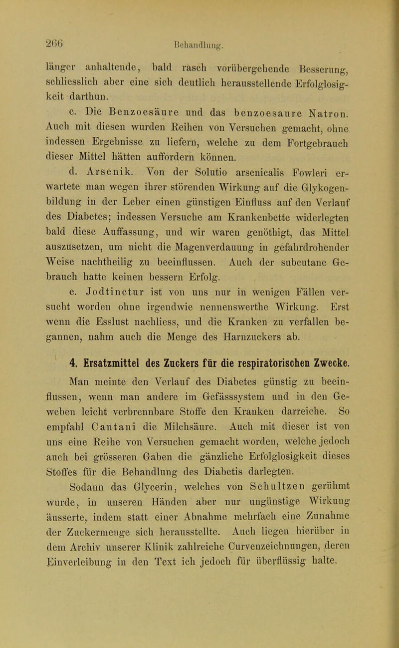 2(56 Beliaiidlung. länger anhaltende, bald rasch vorübergehende Besserung, schliesslich aber eine sich deutlich herausstellende Erfolglosig- keit darthun. c. Die Benzoesäure und das benzoesaure Natron. Auch mit diesen wurden Reihen von Versuchen gemacht, ohne indessen Ergebnisse zu liefern, welche zu dem Fortgebrauch dieser Mittel hätten auffordern können. d. Arsenik. Von der Solutio arsenicalis Fowleri er- wartete man wegen ihrer störenden Wirkung auf die Glykogen- bildung in der Leber einen günstigen Einfiuss auf den Verlauf des Diabetes; indessen Versuche am Krankenbette widerlegten bald diese Auffassung, und wir waren genöthigt, das Mittel auszusetzen, um nicht die Magenverdauung in gefahrdrohender Weise nachtheilig zu beeinflussen. Auch der subcutane Ge- brauch hatte keinen bessern Erfolg. e. Jodtinctur ist von uns nur in wenigen Fällen ver- sucht worden ohne irgendwie nennenswerthe Wirkung. Erst wenn die Esslust nachliess, und die Kranken zu verfallen be- gannen, nahm auch die Menge des Harnzuckers ab. 4. Ersatzmittel des Zuckers für die respiratorischen Zwecke. Man meinte den Verlauf des Diabetes günstig zu beein- flussen, wenn man andere im Gefässsystem und in den Ge- weben leicht verbrennbare Stoffe den Kranken darreiche. So empfahl Cantani die Milchsäure. Auch mit dieser ist von uns eine Reihe von Versuchen gemacht worden, welche jedoch auch bei grösseren Gaben die gänzliche Erfolglosigkeit dieses Stoffes für die Behandlung des Diabetis darlegten. Sodann das Glycerin, welches von Schnitzen gerühmt wurde, in unseren Händen aber nur ungünstige Wirkung äusserte, indem statt einer Abnahme mehrfach eine Zunahme der Zuckermenge sich herausstellte. Auch liegen hierüber in dem Archiv unserer Klinik zahlreiche Curvenzeichnungen, deren Einverleibung in den Text ich jedoch für überflüssig halte.