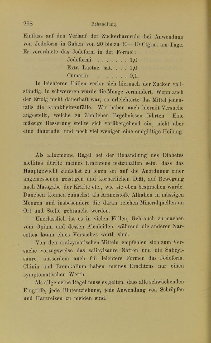 Einflnss auf den Verlauf der Zuckerharnruhr bei Anwendung von Jodoform in Gaben von 20 bis zu 30—40 Ctgrm. am Tage. Er verordnete das Jodoform in der Formel: Jodoformi 1,0 Extr. Lactue. sat. ... 1,0 Cumarin 0,1. In leichteren Fällen verlor sich hiernach der Zucker voll- ständig, in schwereren wurde die Menge vermindert. Wenn auch der Erfolg nicht dauerhaft war, so erleichterte das Mittel jeden- falls die Krankheitszufälle. Wir haben auch hiermit Versuche angestellt, welche zu ähnlichen Ergebnissen führten. Eine mässige Besserung stellte sich vorübergehend ein, nicht aber eine dauernde, und noch viel weniger eine endgültige Heilung. Als allgemeine Regel bei der Behandlung des Diabetes mellitus dürfte meines Erachtens festzuhalten sein, dass das Hauptgewicht zunächst zu legen sei auf die Anordnung einer angemessenen geistigen und körperlichen Diät, auf Bewegung nach Massgabe der Kräfte etc., wie sie oben besprochen wurde. Daneben können zunächst als Arzneistofife Alkalien in mässigen Mengen und insbesondere die daran reichen Mineralquellen an Ort und Stelle gebraucht werden. Unerlässlich ist es in vielen Fällen, Gebrauch zu machen vom Opium und dessen Alcaloiden, während die anderen Nar- cotica kaum eines Versuches werth sind. Von den antizymotischen Mitteln empfehlen sich zum Ver- suche vorzugsweise das salicylsaure Natron und die Salicyl- säure, ausserdem auch für leichtere Formen das Jodoform. Chinin und Bromkalium haben meines Erachtens nur einen symptomatischen Werth. Als allgemeine Regel muss es gelten, dass alle schwächenden Eingritfe, jede Blutentziehung, jede Anwendung von Schröpfen und Hautreizen zu meiden sind.