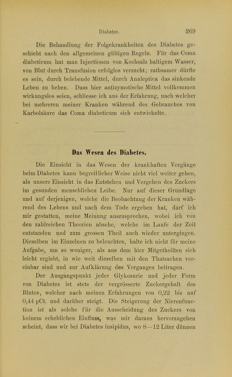 Die Behaiuilung- der Folgekranklieiten des Diabetes ge- schiebt nacb den allgemeinen gültigen Regeln. Für das Conia diabetieum bat man Injectionen von Kocbsalz baltigem Wasser, von Blut durch Transfusion erfolglos versucht; ratbsamer dürfte es sein, durch belebende Mittel, durch Analeptica das sinkende Leben zu beben. Dass hier antizymotische Mittel vollkommen wirkungslos seien, scbliesse ich aus der Erfahrung, nacb welcher bei mehreren meiner Kranken während des Gebrauches von Karbolsäure das Coma diabetieum sich entwickelte. Das Weseu des Diabetes. Die Einsicht in das Wesen der krankhaften Vorgänge beim Diabetes kann begreiflicherweise nicht viel weiter geben, als unsere Einsicht in das Entstehen und Vergehen des Zuckers im gesunden menschlichen Leibe. Nur auf dieser G-rundlage und auf derjenigen, welche die Beobachtung der Kranken wäh- rend des Lebens und nach dem Tode ergeben hat, darf ich mir gestatten, meine Meinung auszusprechen, wobei ich von den zahlreichen Theorien absehe, welche im Laufe der Zeit entstanden und zum grossen Theil auch wieder untergingen. Dieselben im Einzelnen zu beleuchten, halte ich nicht für meine Aufgabe, um so weniger, als aus dem hier Mitgetheilteu sich leicht ergiebt, in wie weit dieselben mit den Thatsacben ver- einbar sind und zur Aufklärung des Vorganges beitragen. Der Ausgangspunkt jeder Glykosurie und jeder Form von Diabetes ist stets der vergrösserte Zuckergehalt des Blutes, welcher nach meinen Erfahrungen von 0,22 bis auf 0,44 pCt. und darüber steigt. Die Steigerung der Nierenfunc- tion ist als solche für die Ausscheidung des Zuckers von keinem erheblichen Einfluss, was mir daraus hervorzugehen scheint, dass wir bei Diabetes insipidus, wo 8—12 Liter dünnen
