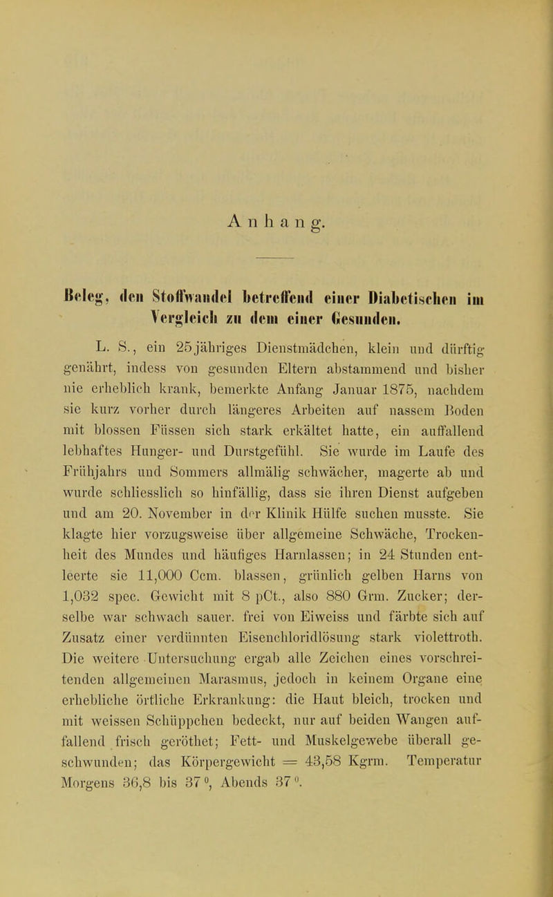 Anhang. Keleg, doli StofhvaiidftI betiefreiid eiiiftr Diabetischen im Vergleich zu dem einer Ciesiinden. L. S., ein 25jähriges Dienstmädchen, klein und dürftig genährt, indess von gesunden Eltern abstammend und bislier nie erheblich krank, bemerkte Anfang Januar 1875, nachdem sie kurz vorher durch längeres Arbeiten auf nassem lioden mit blossen Füssen sich stark erkältet hatte, ein autfallend lebhaftes Hunger- und Durstgefühl. Sie wurde im Laufe des Frühjahrs und Sommers allmälig schwächer, magerte ab und wurde schliesslich so hinfällig, dass sie ihren Dienst aufgeben und am 20. November in An- Klinik Hülfe suchen musste. Sie klagte hier vorzugsweise über allgemeine Schwäche, Trocken- heit des Mundes und häutiges Harnlassen; in 24 Stunden ent- leerte sie 11,000 Ccm. blassen, grünlich gelben Harns von 1,032 spec. Gewicht mit 8 pCt., also 880 Grm. Zucker; der- selbe war schwach sauer, frei von Eiweiss und färbte sich auf Zusatz einer verdünnten Eisenchloridlösung stark violettroth. Die weitere Untersuchung ergab alle Zeichen eines vorschrei- tenden allgemeinen Marasmus, jedoch in keinem Organe eine erhebliche örtliche Erkrankung: die Haut bleich, trocken und mit weissen Schüppchen bedeckt, nur auf beiden Wangen auf- fallend frisch gcröthet; Fett- und Muskelgewebe überall ge- schwunden; das Körpergewicht = 43,58 Kgrm. Temperatur Morgens 36,8 bis 37», Abends 37.