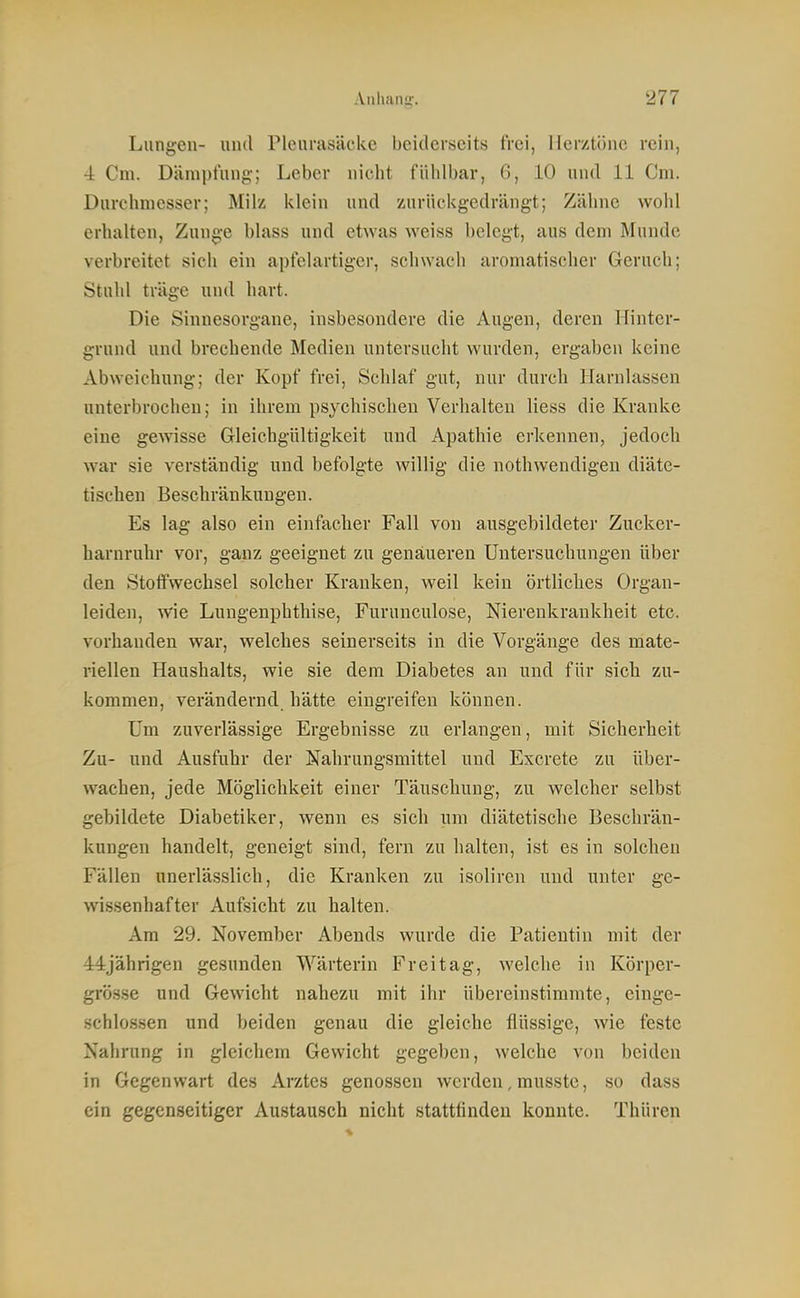 Lungen- und Pleurasäcke beiderseits frei, Herztöne rein, •i Cm. Därapt'nng; Leber nicht fühlbar, 6, 10 und 11 Cm. Durchmesser; Milz klein und zurückgedrängt; Zähne wohl erhalten, Zunge blass und etwas weiss belegt, aus dem Munde verbreitet sich ein apfclartiger, schwach aromatischer Geruch; Stuhl träge und hart. Die Sinnesorgane, insbesondere die Augen, deren Hinter- grund und brechende Medien untersucht wurden, ergaben keine Abweichung; der Kopf frei. Schlaf gut, nur durch Harnlassen unterbrochen; in ihrem psychischen Verhalten Hess die Kranke eine gewisse Gleichgültigkeit und Apathie erkennen, jedoch war sie verständig und befolgte willig die nothwendigen diäte- tischen Beschränkungen. Es lag also ein einfacher Fall von ausgebildeter Zucker- harnruhr vor, ganz geeignet zu genaueren Untersuchungen über den Stoffwechsel solcher Krauken, weil kein örtliches Organ- leiden, wie Lungenphthise, Furunculose, Nierenkrankheit etc. vorhanden war, welches seinerseits in die Vorgänge des mate- riellen Haushalts, wie sie dem Diabetes an und für sicli zu- kommen, verändernd hätte eingreifen können. Um zuverlässige Ergebnisse zu erlangen, mit Sicherheit Zu- und Ausfuhr der Nahrungsmittel und Excrete zu über- wachen, jede Möglichkeit einer Täuschung, zu welcher selbst gebildete Diabetiker, wenn es sich um diätetische Beschrän- kungen handelt, geneigt sind, fern zu halten, ist es in solchen Fällen unerlässlich, die Kranken zu isoliren und unter ge- wissenhafter Aufsicht zu halten. Am 29. November Abends wurde die Patientin mit der 44jährigen gesunden Wärterin Freitag, welche in Körper- grösse und Gewicht nahezu mit ihr übereinstimmte, einge- schlo.ssen und beiden genau die gleiche flüssige, wie feste Nahrung in gleichem Gewicht gegeben, welche von beiden in Gegenwart des Arztes genossen werden, musste, so dass ein gegenseitiger Austausch nicht stattfinden konnte. Thüren