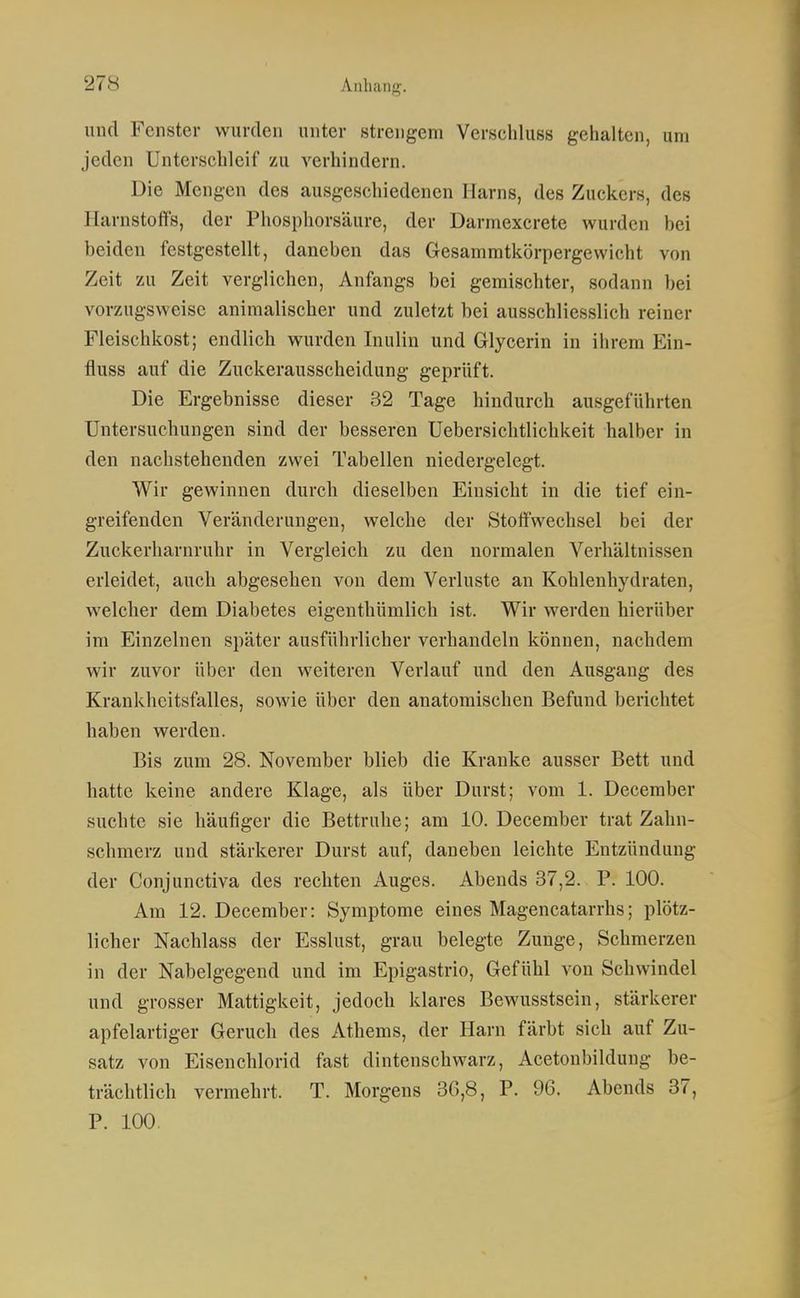 und Fenster wurden unter strengem Verschluss gehalten, um jeden Unterschleif zu verhindern. Die Mengen des ausgeschiedenen Harns, des Zuckers, des Harnstoffs, der Phosphorsäure, der Darmexcrete wurden bei beiden festgestellt, daneben das Gesammtkörpergewicht von Zeit zu Zeit verglichen, Anfangs bei gemischter, sodann bei vorzugsweise animalischer und zuletzt bei ausschliesslich reiner Fleischkost; endlich wurden Inulin und Glycerin in ihrem Ein- fluss auf die Zuckerausscheidung geprüft. Die Ergebnisse dieser 32 Tage hindurch ausgeführten Untersuchungen sind der besseren Uebersiclitlichkeit halber in den nachstehenden zwei Tabellen niedergelegt. Wir gewinnen durch dieselben Einsicht in die tief ein- greifenden Veränderungen, welche der Stoffwechsel bei der Zuckerharnruhr in Vergleich zu den normalen Verhältnissen erleidet, auch abgesehen von dem Verluste an Kohlenhydraten, welcher dem Diabetes eigenthümlich ist. Wir werden hierüber im Einzelnen später ausführlicher verhandeln können, nachdem wir zuvor über den weiteren Verlauf und den Ausgang des Krankheitsfalles, sowie über den anatomischen Befund berichtet haben werden. Bis zum 28. November blieb die Kranke ausser Bett und hatte keine andere Klage, als über Durst; vom 1. December suchte sie häutiger die Bettruhe; am 10. December trat Zahn- schmerz und stärkerer Durst auf, daneben leichte Entzündung der Conjunctiva des rechten Auges. Abends 37,2. P. 100. Am 12. December: Symptome eines Magencatarrhs; plötz- licher Nachlass der Esslust, grau belegte Zunge, Schmerzen in der Nabelgegend und im Epigastrio, Gefühl von Schwindel und grosser Mattigkeit, jedoch klares Bewusstsein, stärkerer apfelartiger Geruch des Athems, der Harn färbt sich auf Zu- satz von Eisenchlorid fast dintenschwarz, Acetoubildung be- trächtlich vermehrt. T. Morgens 36,8, P. 96. Abends 37, P. 100.