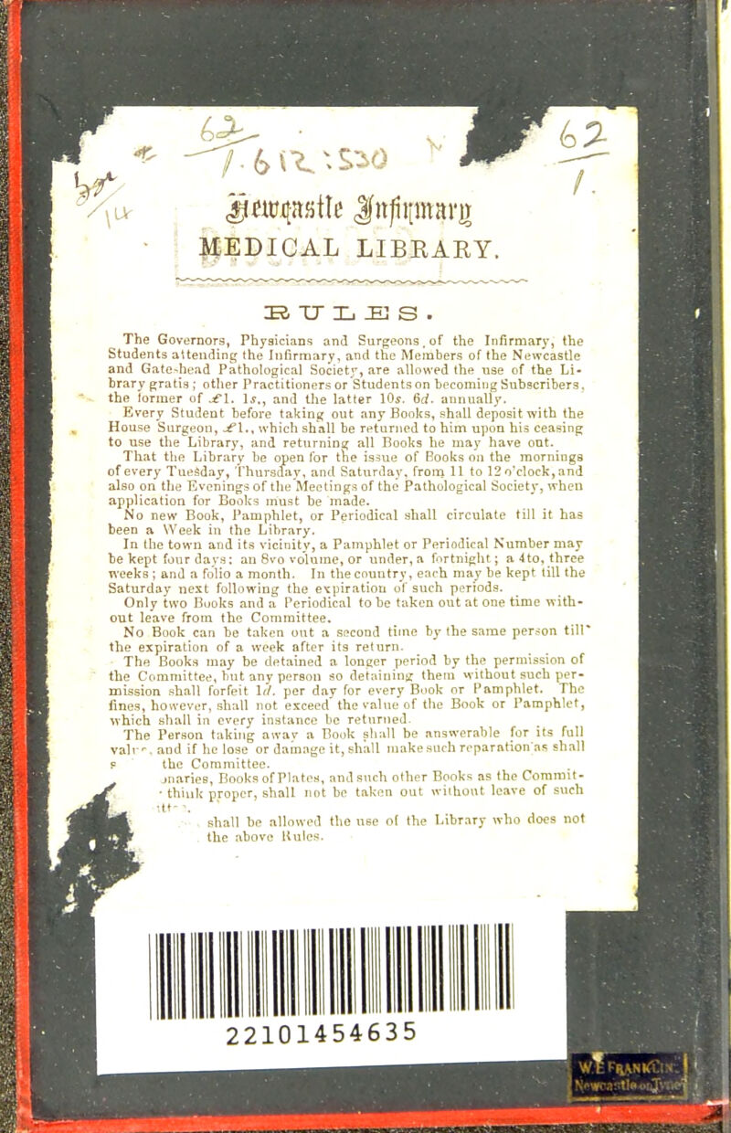 • : HEDICAL LIBKAEY. Tj Xj :h3 s . The Governors, Physicians and Surgeons, of the Infirmary, the Students aUending the Infirn:iary, and the Members of the Newcastle and Gateshead Pathological Society, are allowed the use of the Li- brary gratis; other Practitioners or Students on becoming Subscribers, the former of ^l. \s., and the latter lOy. 6c(. annually. Every Student before taking out any Books, shall deposit with the House Surgeon, -^l., which shall be returned to him upon his ceasing to use the Library, and returning all Books he may have ont. That the Library be open for the issue of Books on the mornings of every Tuesday, 'I'hursciay, and Saturday, from 11 to 12o'cIock,and also on the Evenings of the Meetings of the Pathological Society, when application for Books must be made. No new Book, Pamphlet, or Periodical shall circulate till it has been a Week in the Library. In the town and its vicinity, a Pamphlet or Periodical Number may be kept four days: an 8vo volume, or under, a fnrtniglit; a ■4to, three weeks ; and a folio a month. In thecountry, each may be kept (ill the Saturday next following the etpiratiou of such periods. Only two Books and a Periodical to be taken out at one time with- out leave from the Committee. No Book can be taken out a second time by the same person till' the expiration of a week after its return. The Books may be detained a longer period by the permission of the Committee, but any person so detaining them without such per- mission shall forfeit Irf. per day for every Book or Pamphlet. The fines, however, shall not ctceed' the value of the Book or Pamphlet, which shall in every instance be returned. The Person taking away a Book shall be answerable for its full valr'. and if he lose or damage it, shall make such reparation;as shall the Committee. jnaries. Books of Plates, and such other Books as the Commit- ■ think proper, shall not be taken out without leave of such ■tt--. shall be allowed the nee of the Library who does not - the above Rules. 22101454635