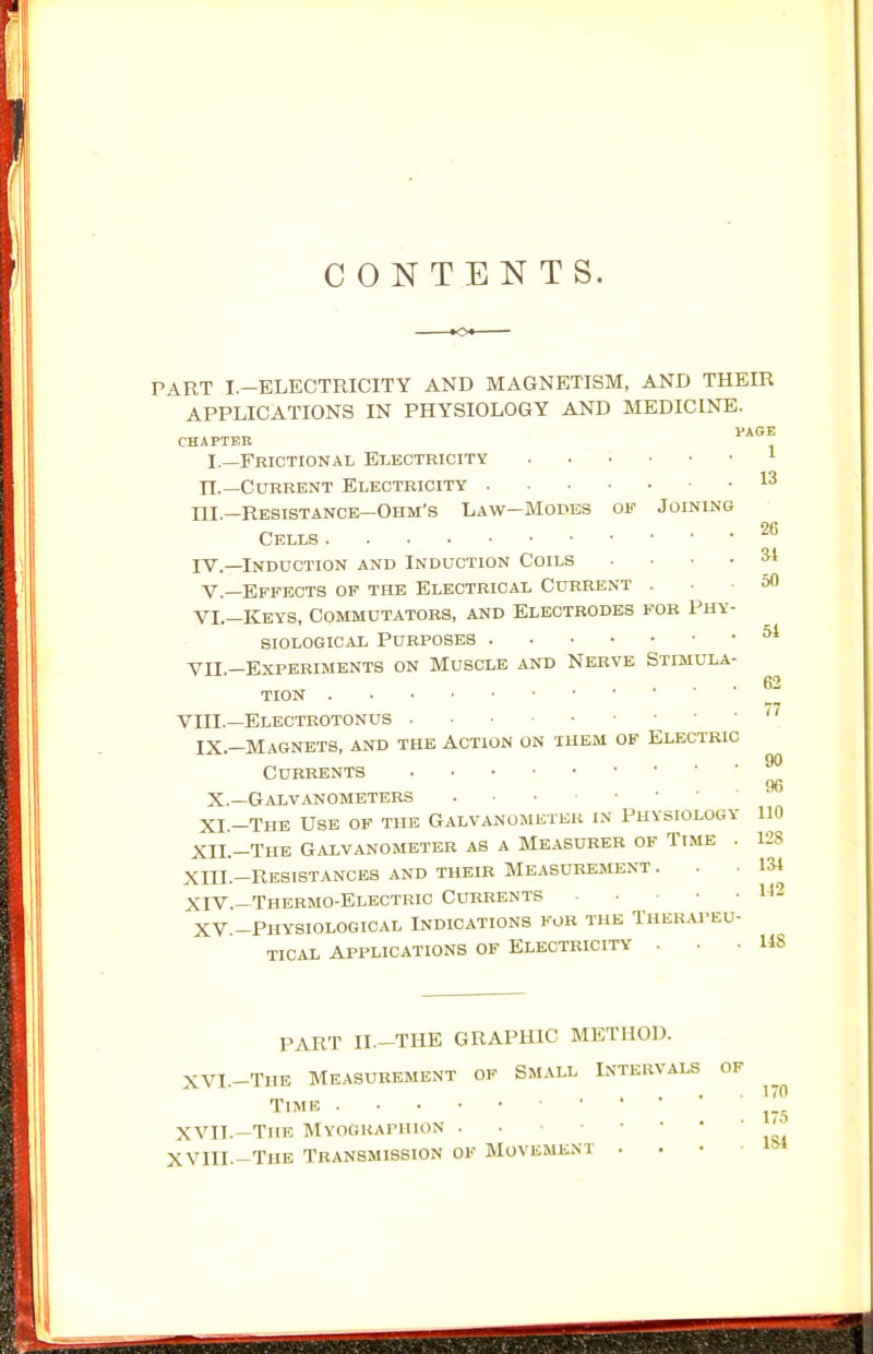 CONTENTS. PART I.-ELECTRICITY AND MAGNETISM, AND THEIR APPLICATIONS IN PHYSIOLOGY AND MEDICINE. PAGE CHAPTER I.—Frictional Electricity ^ n.—Current Electricity 13 ni.—Resistance-Ohm's Law—Modes of Joining Cells jV.—Induction and Induction Coils .... 34 v.—Effects of the Electrical Current ... 50 VI.—Keys, Commutators, and Electrodes for Phy- siological Purposes ^ Yll —Experiments on Muscle and Nerve Stimula- . 62 tion VIII.—Electrotonus \ ' ' '''^ IX.—Magnets, and the Action on xhem of Electric Currents ^ 96 X.—Galvanometers . ■ • XI.-Thb Use of the GALVANOMisTiiK in Physiology 110 XII.-Thb Galvanometer as a Measurer of Time . 128 XIII. -RESISTANCKS AND THEIR MEASUREMENT ... 134 XIV. -Thermo-electric Currents H2 XV.-Physiological Indications for the Ther.u'eu- TICAL applications OF ELECTRICITY . • -148 PART II.-THE GRAPHIC METHOD. XVI. -THE Measurement of Small Intervals Time XVII. —The MYOGRAriiioN . XVIII.-The Transmission of Movement .